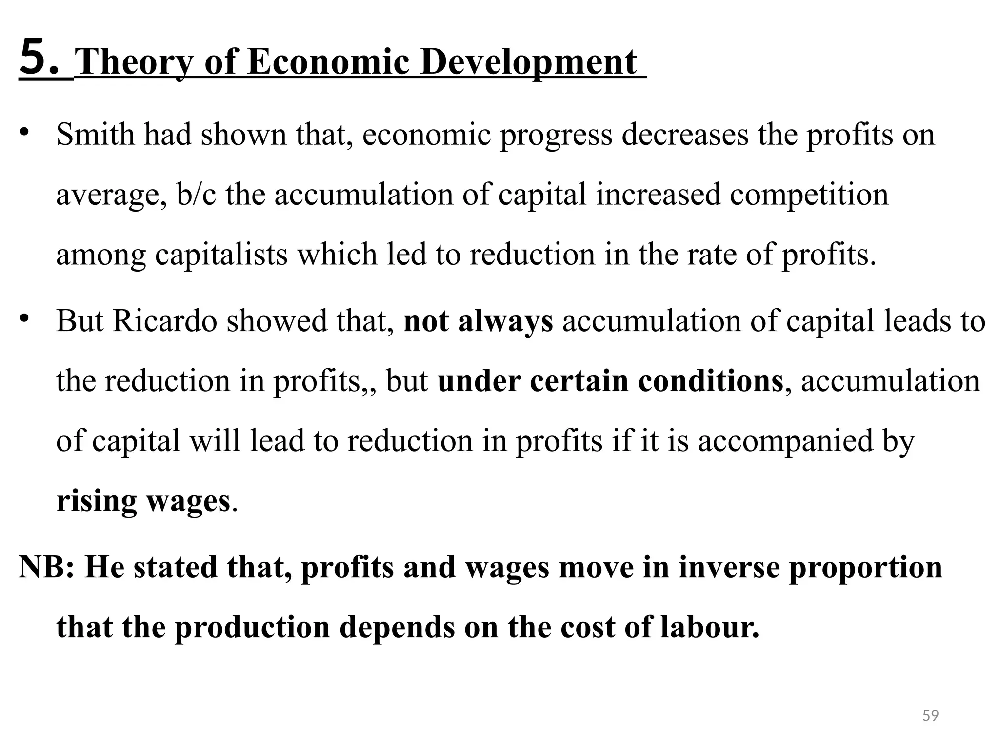 59
5. Theory of Economic Development
• Smith had shown that, economic progress decreases the profits on
average, b/c the accumulation of capital increased competition
among capitalists which led to reduction in the rate of profits.
• But Ricardo showed that, not always accumulation of capital leads to
the reduction in profits,, but under certain conditions, accumulation
of capital will lead to reduction in profits if it is accompanied by
rising wages.
NB: He stated that, profits and wages move in inverse proportion
that the production depends on the cost of labour.
 