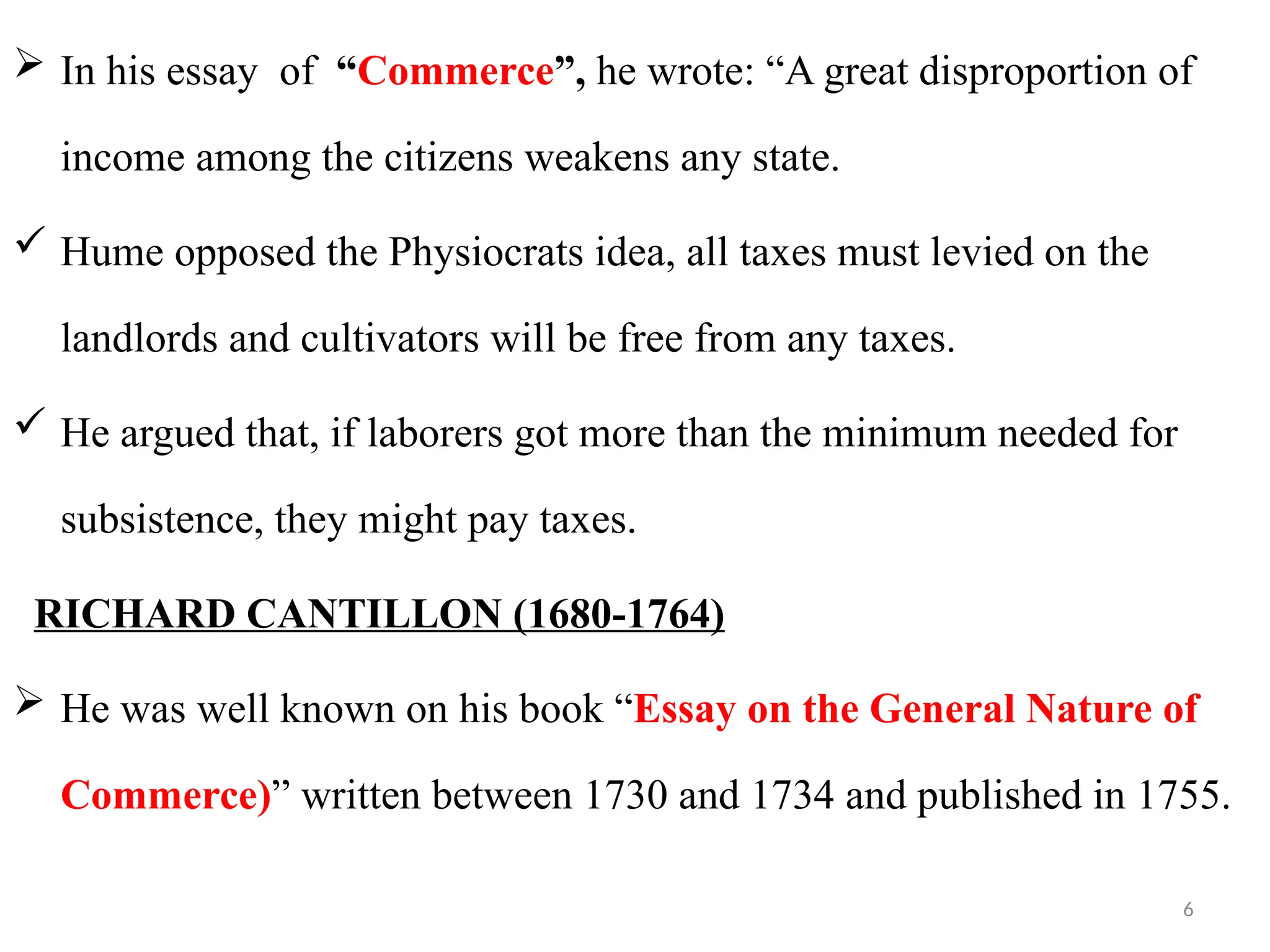 6
 In his essay of “Commerce”, he wrote: “A great disproportion of
income among the citizens weakens any state.
 Hume opposed the Physiocrats idea, all taxes must levied on the
landlords and cultivators will be free from any taxes.
 He argued that, if laborers got more than the minimum needed for
subsistence, they might pay taxes.
RICHARD CANTILLON (1680-1764)
 He was well known on his book “Essay on the General Nature of
Commerce)” written between 1730 and 1734 and published in 1755.
 