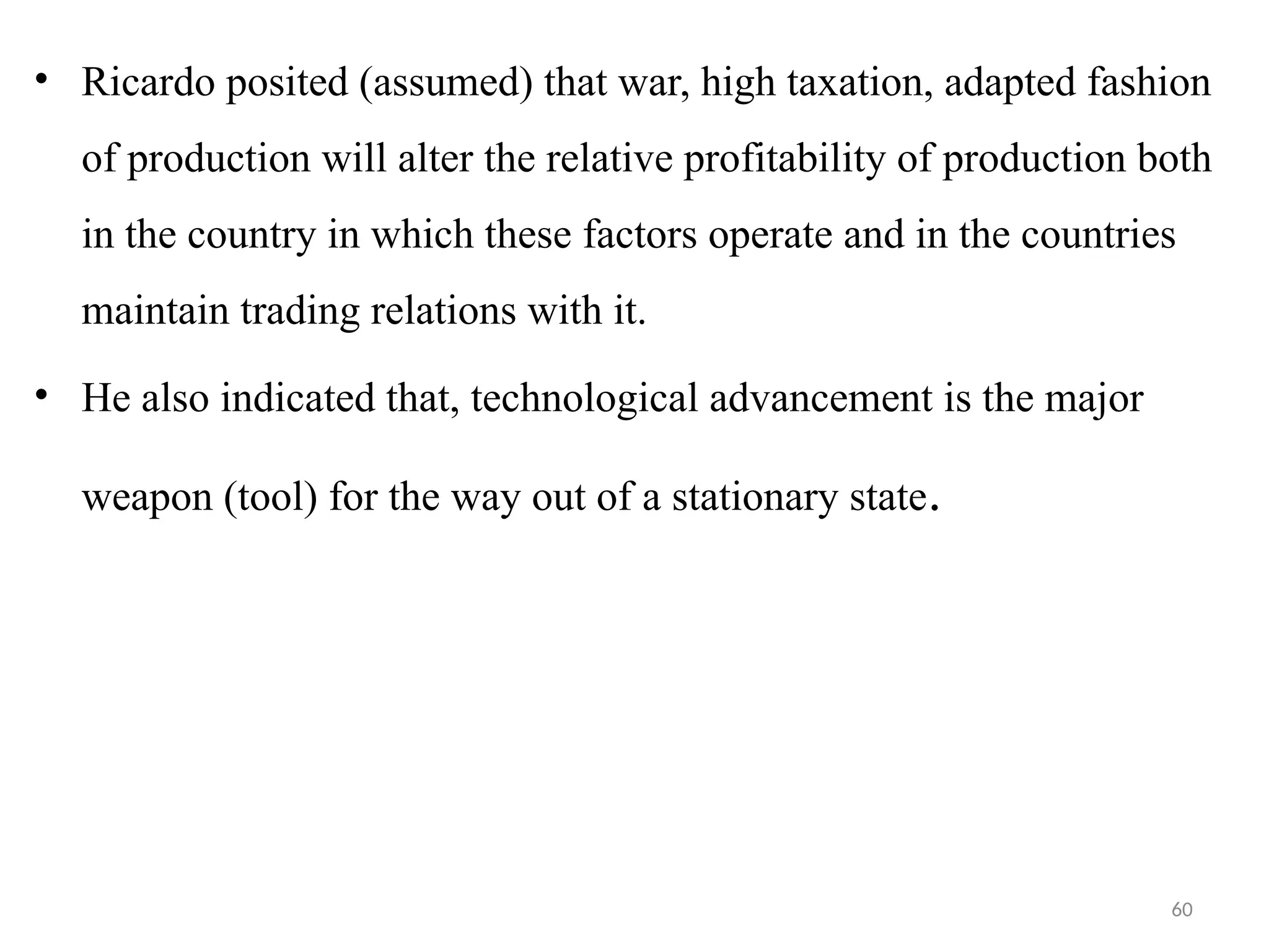 60
• Ricardo posited (assumed) that war, high taxation, adapted fashion
of production will alter the relative profitability of production both
in the country in which these factors operate and in the countries
maintain trading relations with it.
• He also indicated that, technological advancement is the major
weapon (tool) for the way out of a stationary state.
 