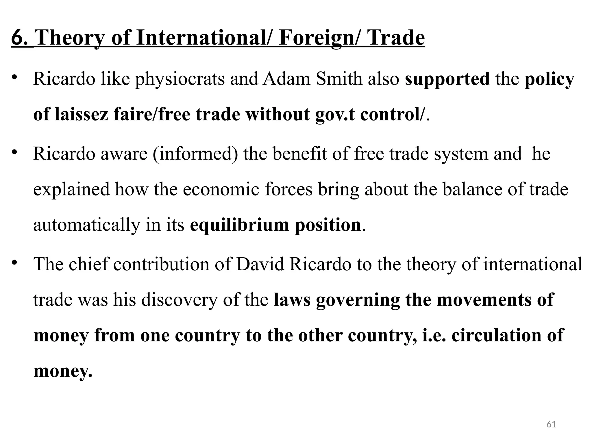 61
6. Theory of International/ Foreign/ Trade
• Ricardo like physiocrats and Adam Smith also supported the policy
of laissez faire/free trade without gov.t control/.
• Ricardo aware (informed) the benefit of free trade system and he
explained how the economic forces bring about the balance of trade
automatically in its equilibrium position.
• The chief contribution of David Ricardo to the theory of international
trade was his discovery of the laws governing the movements of
money from one country to the other country, i.e. circulation of
money.
 