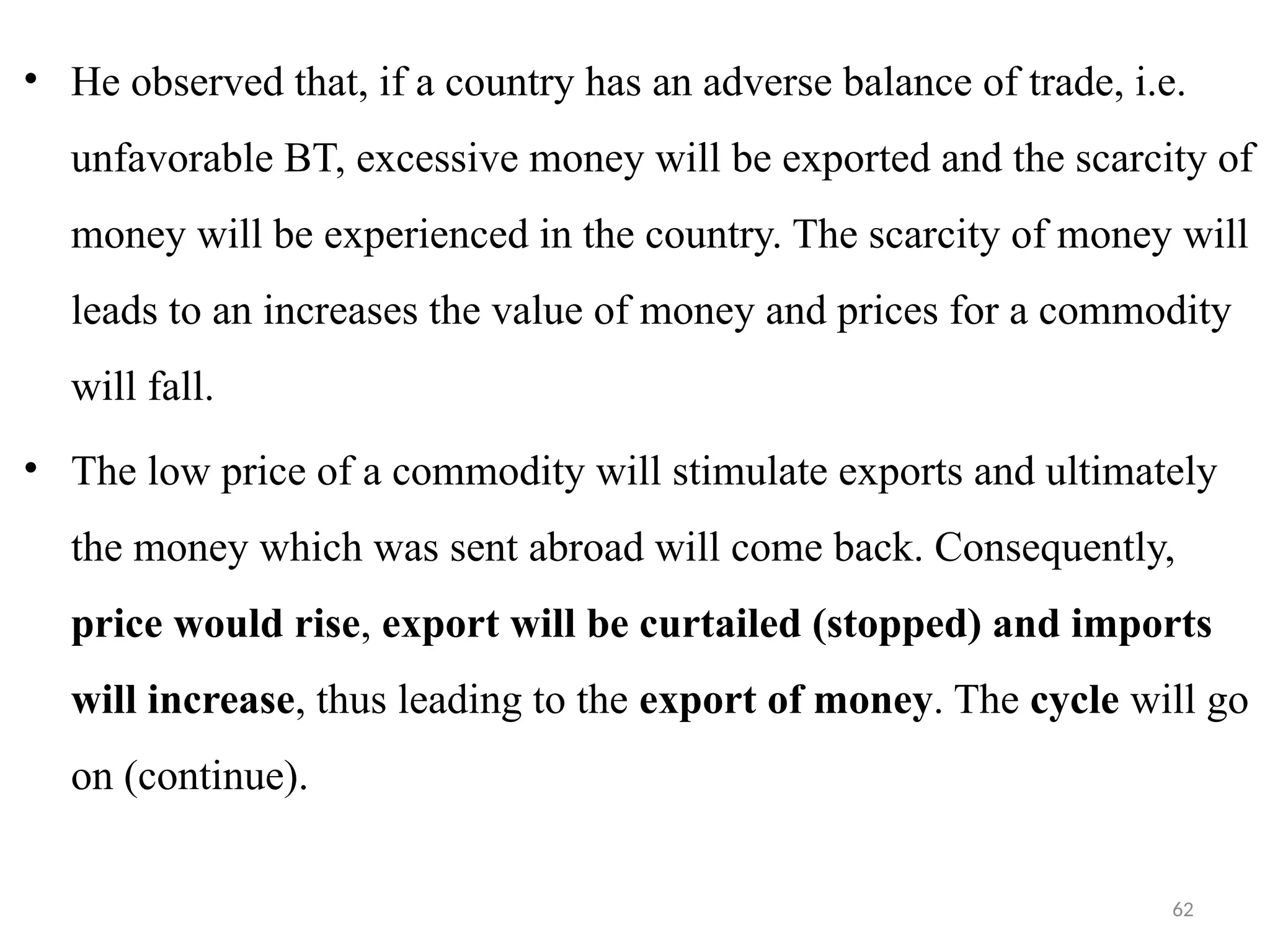 62
• He observed that, if a country has an adverse balance of trade, i.e.
unfavorable BT, excessive money will be exported and the scarcity of
money will be experienced in the country. The scarcity of money will
leads to an increases the value of money and prices for a commodity
will fall.
• The low price of a commodity will stimulate exports and ultimately
the money which was sent abroad will come back. Consequently,
price would rise, export will be curtailed (stopped) and imports
will increase, thus leading to the export of money. The cycle will go
on (continue).
 