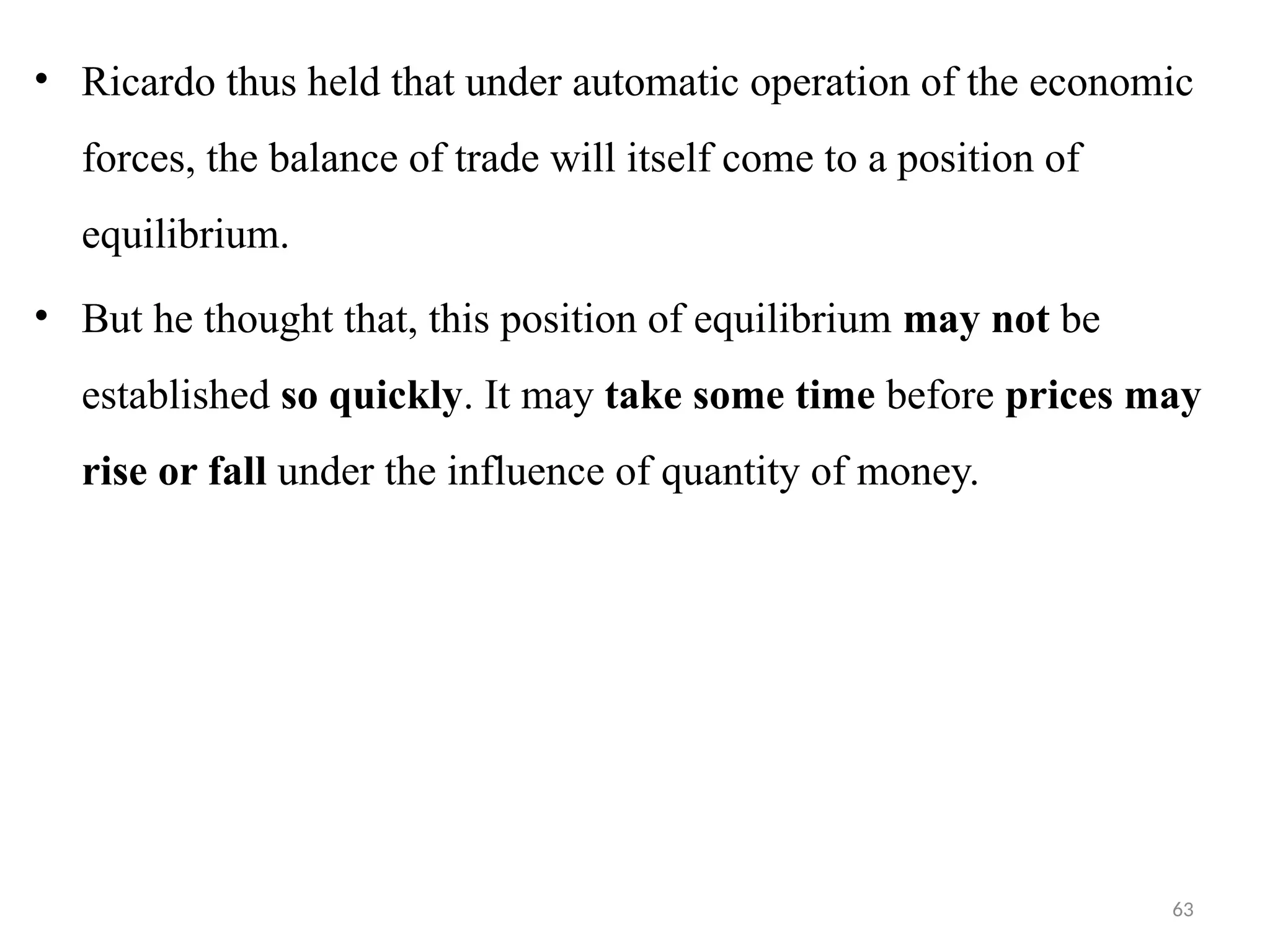 63
• Ricardo thus held that under automatic operation of the economic
forces, the balance of trade will itself come to a position of
equilibrium.
• But he thought that, this position of equilibrium may not be
established so quickly. It may take some time before prices may
rise or fall under the influence of quantity of money.
 