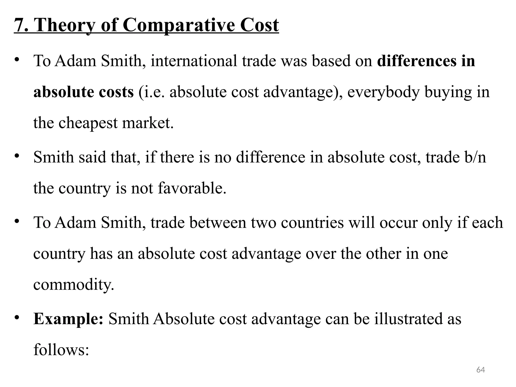64
7. Theory of Comparative Cost
• To Adam Smith, international trade was based on differences in
absolute costs (i.e. absolute cost advantage), everybody buying in
the cheapest market.
• Smith said that, if there is no difference in absolute cost, trade b/n
the country is not favorable.
• To Adam Smith, trade between two countries will occur only if each
country has an absolute cost advantage over the other in one
commodity.
• Example: Smith Absolute cost advantage can be illustrated as
follows:
 