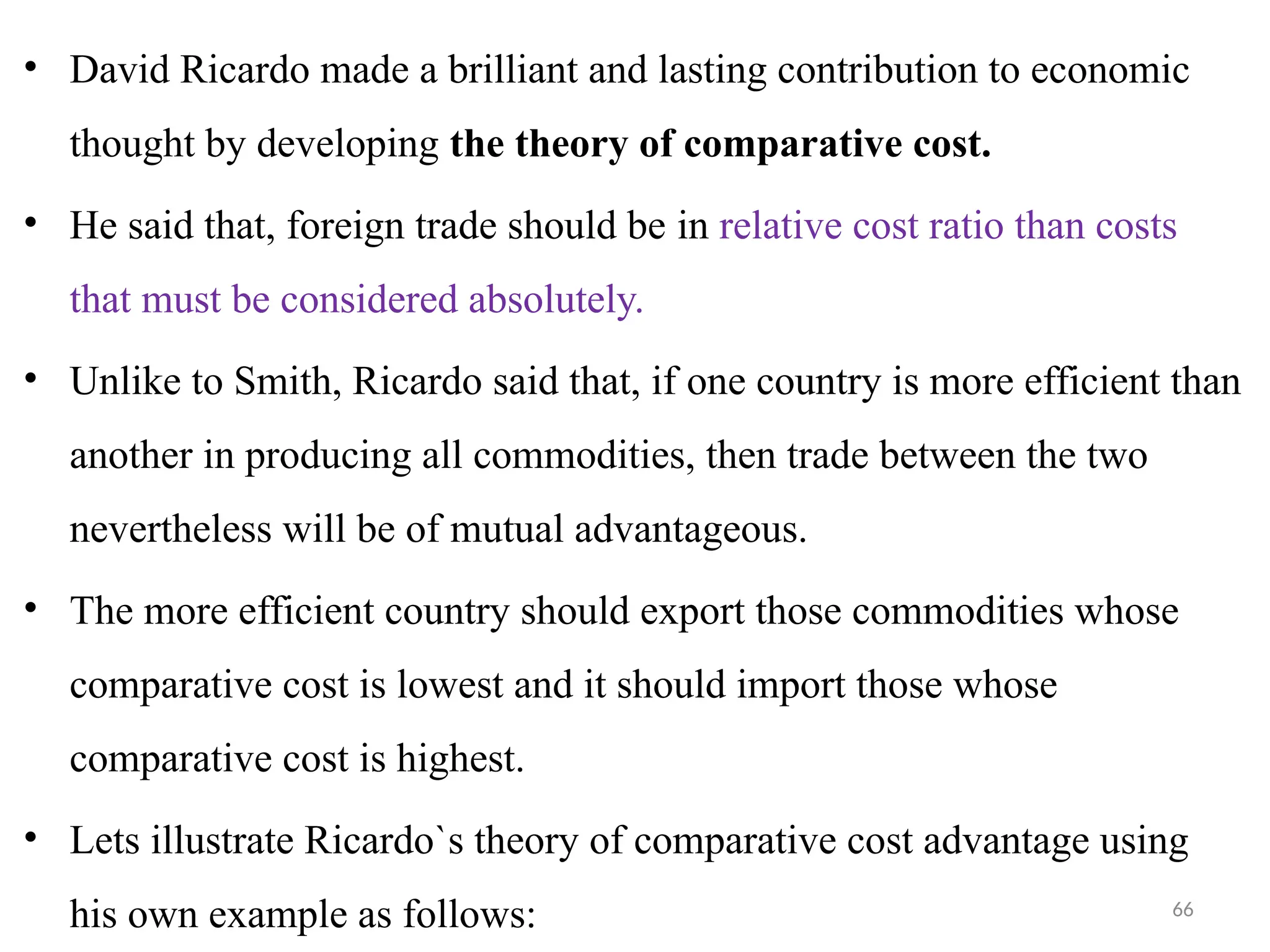 66
• David Ricardo made a brilliant and lasting contribution to economic
thought by developing the theory of comparative cost.
• He said that, foreign trade should be in relative cost ratio than costs
that must be considered absolutely.
• Unlike to Smith, Ricardo said that, if one country is more efficient than
another in producing all commodities, then trade between the two
nevertheless will be of mutual advantageous.
• The more efficient country should export those commodities whose
comparative cost is lowest and it should import those whose
comparative cost is highest.
• Lets illustrate Ricardo`s theory of comparative cost advantage using
his own example as follows:
 
