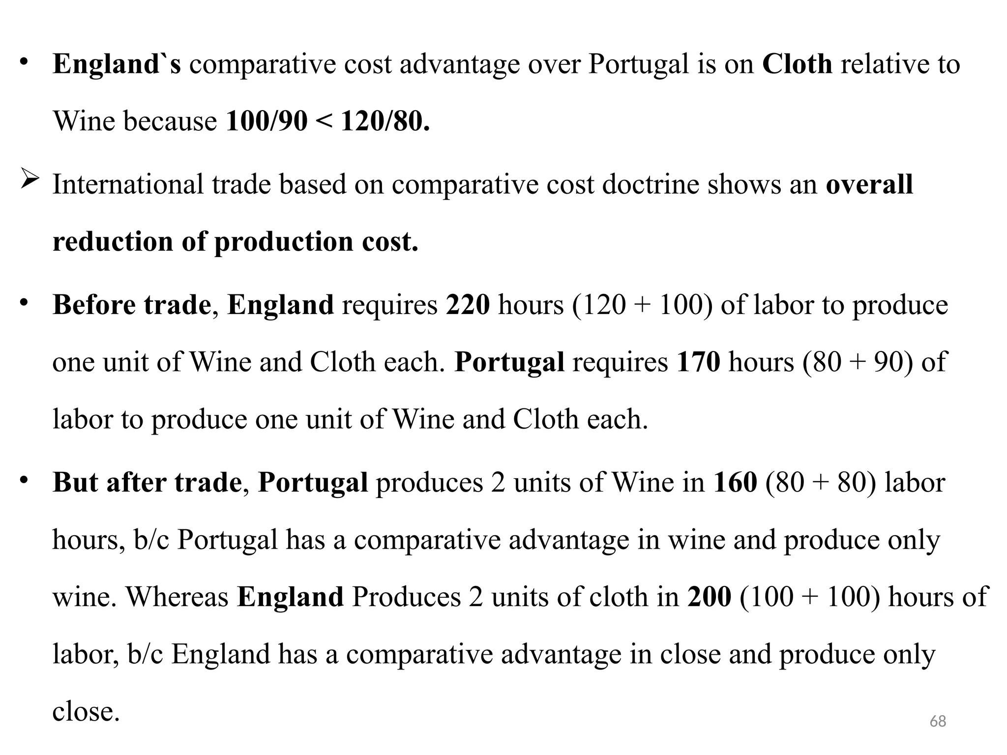 68
• England`s comparative cost advantage over Portugal is on Cloth relative to
Wine because 100/90 < 120/80.
 International trade based on comparative cost doctrine shows an overall
reduction of production cost.
• Before trade, England requires 220 hours (120 + 100) of labor to produce
one unit of Wine and Cloth each. Portugal requires 170 hours (80 + 90) of
labor to produce one unit of Wine and Cloth each.
• But after trade, Portugal produces 2 units of Wine in 160 (80 + 80) labor
hours, b/c Portugal has a comparative advantage in wine and produce only
wine. Whereas England Produces 2 units of cloth in 200 (100 + 100) hours of
labor, b/c England has a comparative advantage in close and produce only
close.
 