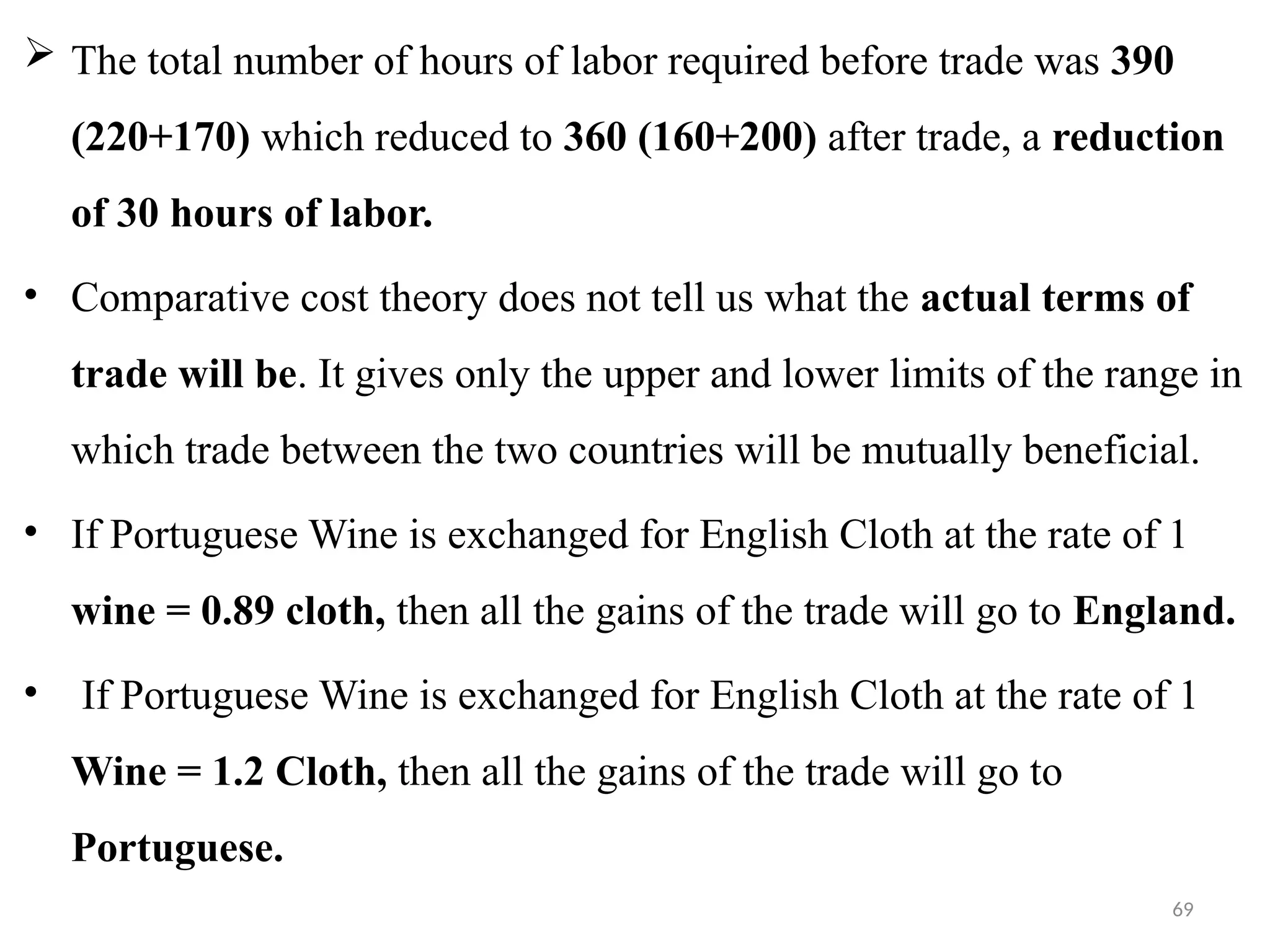 69
 The total number of hours of labor required before trade was 390
(220+170) which reduced to 360 (160+200) after trade, a reduction
of 30 hours of labor.
• Comparative cost theory does not tell us what the actual terms of
trade will be. It gives only the upper and lower limits of the range in
which trade between the two countries will be mutually beneficial.
• If Portuguese Wine is exchanged for English Cloth at the rate of 1
wine = 0.89 cloth, then all the gains of the trade will go to England.
• If Portuguese Wine is exchanged for English Cloth at the rate of 1
Wine = 1.2 Cloth, then all the gains of the trade will go to
Portuguese.
 
