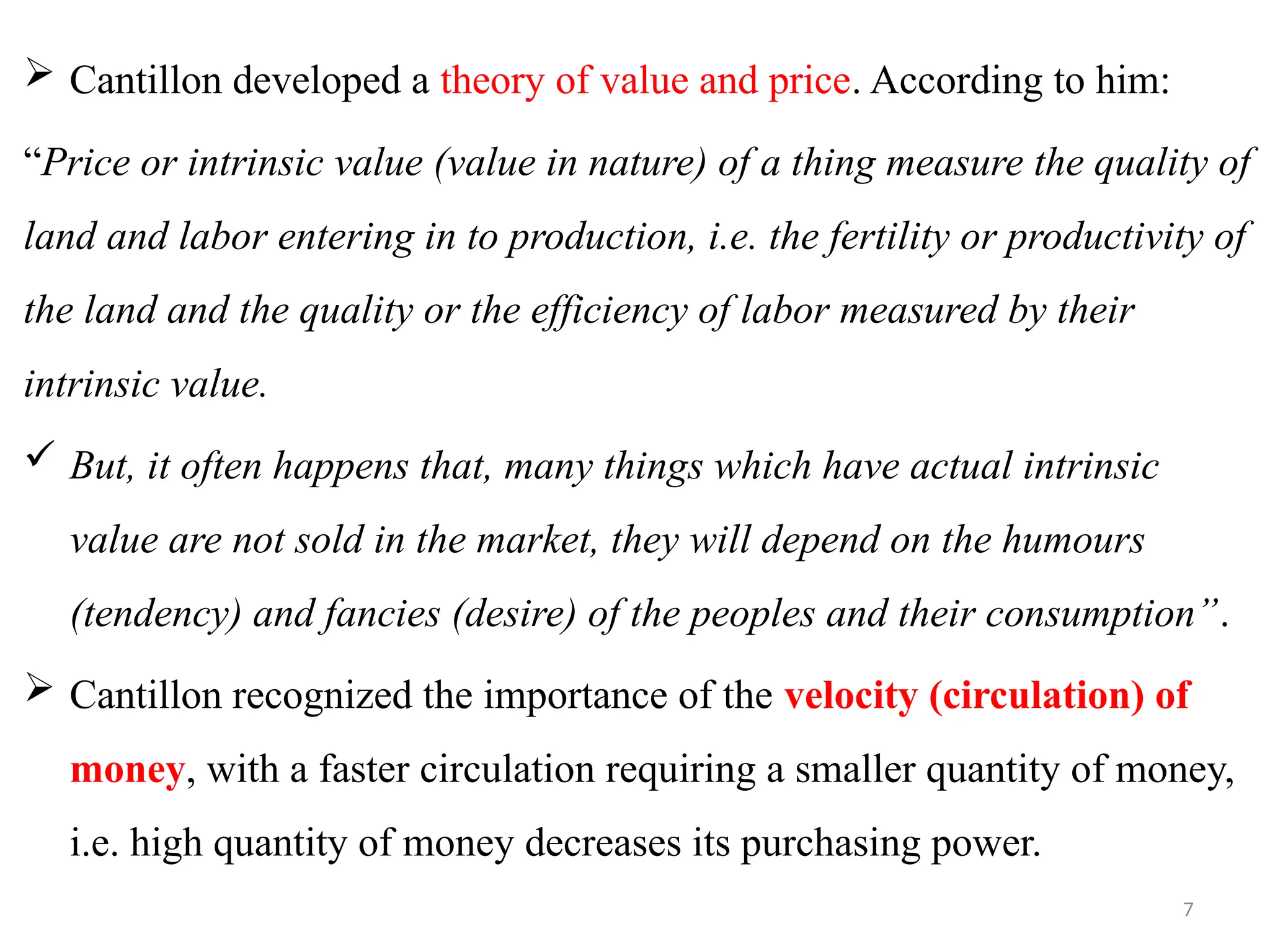 7
 Cantillon developed a theory of value and price. According to him:
“Price or intrinsic value (value in nature) of a thing measure the quality of
land and labor entering in to production, i.e. the fertility or productivity of
the land and the quality or the efficiency of labor measured by their
intrinsic value.
 But, it often happens that, many things which have actual intrinsic
value are not sold in the market, they will depend on the humours
(tendency) and fancies (desire) of the peoples and their consumption”.
 Cantillon recognized the importance of the velocity (circulation) of
money, with a faster circulation requiring a smaller quantity of money,
i.e. high quantity of money decreases its purchasing power.
 