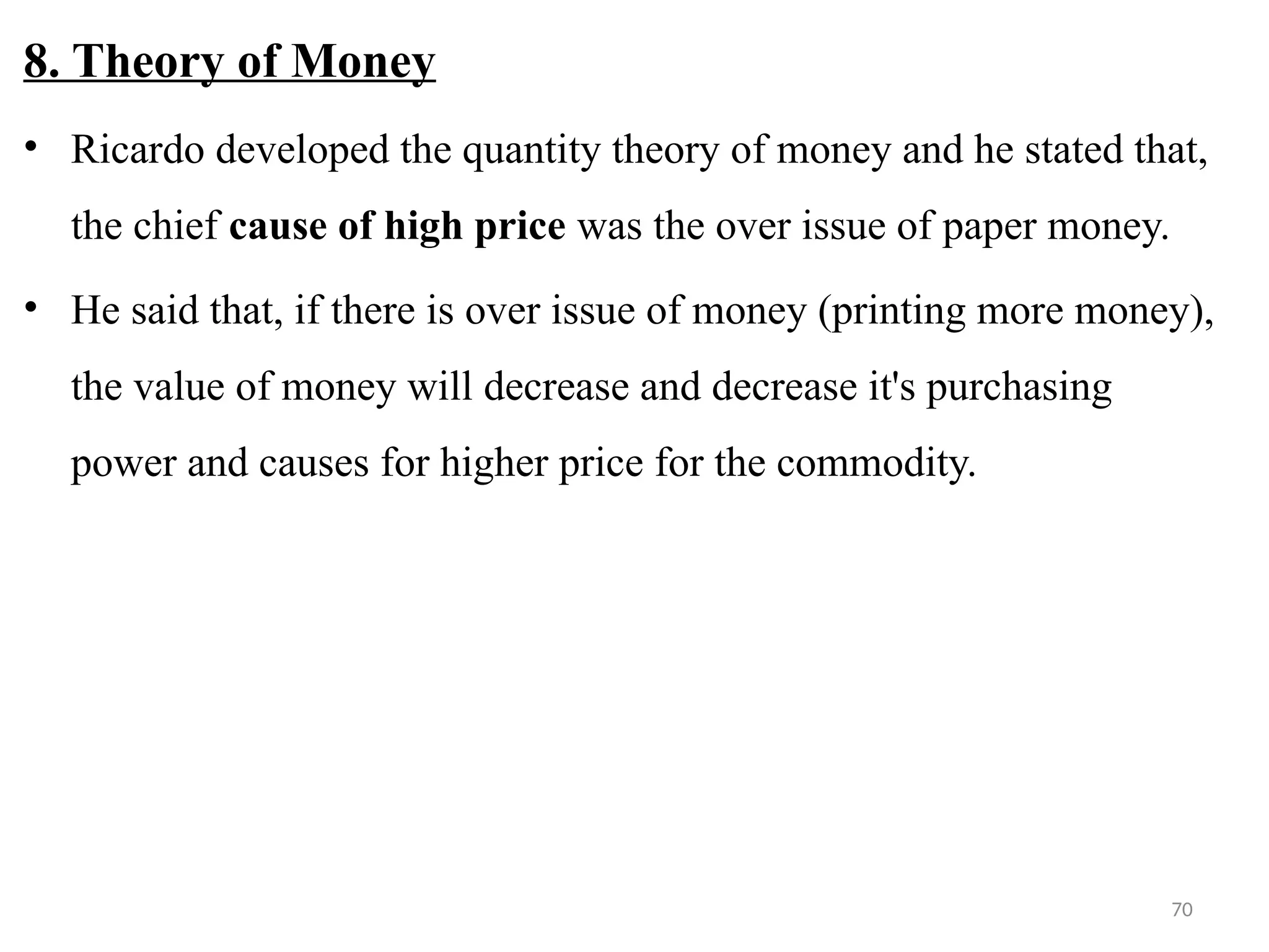 70
8. Theory of Money
• Ricardo developed the quantity theory of money and he stated that,
the chief cause of high price was the over issue of paper money.
• He said that, if there is over issue of money (printing more money),
the value of money will decrease and decrease it's purchasing
power and causes for higher price for the commodity.
 
