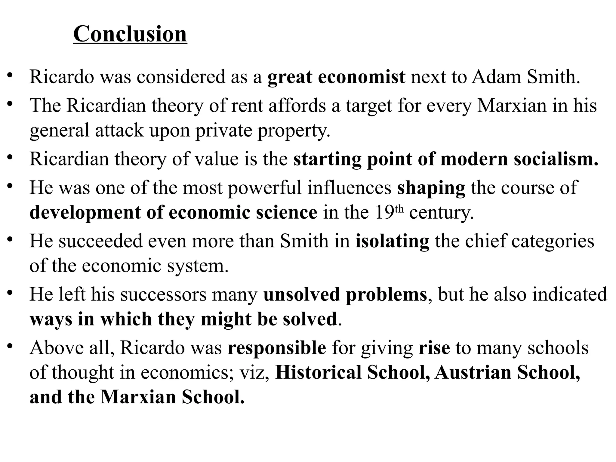 71
Conclusion
• Ricardo was considered as a great economist next to Adam Smith.
• The Ricardian theory of rent affords a target for every Marxian in his
general attack upon private property.
• Ricardian theory of value is the starting point of modern socialism.
• He was one of the most powerful influences shaping the course of
development of economic science in the 19th
century.
• He succeeded even more than Smith in isolating the chief categories
of the economic system.
• He left his successors many unsolved problems, but he also indicated
ways in which they might be solved.
• Above all, Ricardo was responsible for giving rise to many schools
of thought in economics; viz, Historical School, Austrian School,
and the Marxian School.
 