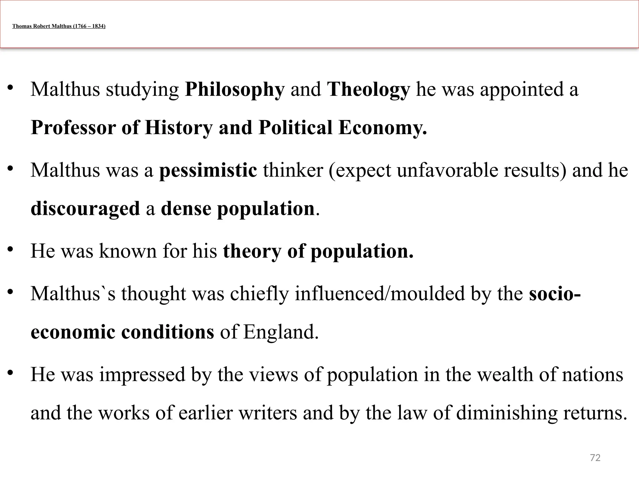 72
Thomas Robert Malthus (1766 – 1834)
• Malthus studying Philosophy and Theology he was appointed a
Professor of History and Political Economy.
• Malthus was a pessimistic thinker (expect unfavorable results) and he
discouraged a dense population.
• He was known for his theory of population.
• Malthus`s thought was chiefly influenced/moulded by the socio-
economic conditions of England.
• He was impressed by the views of population in the wealth of nations
and the works of earlier writers and by the law of diminishing returns.
 