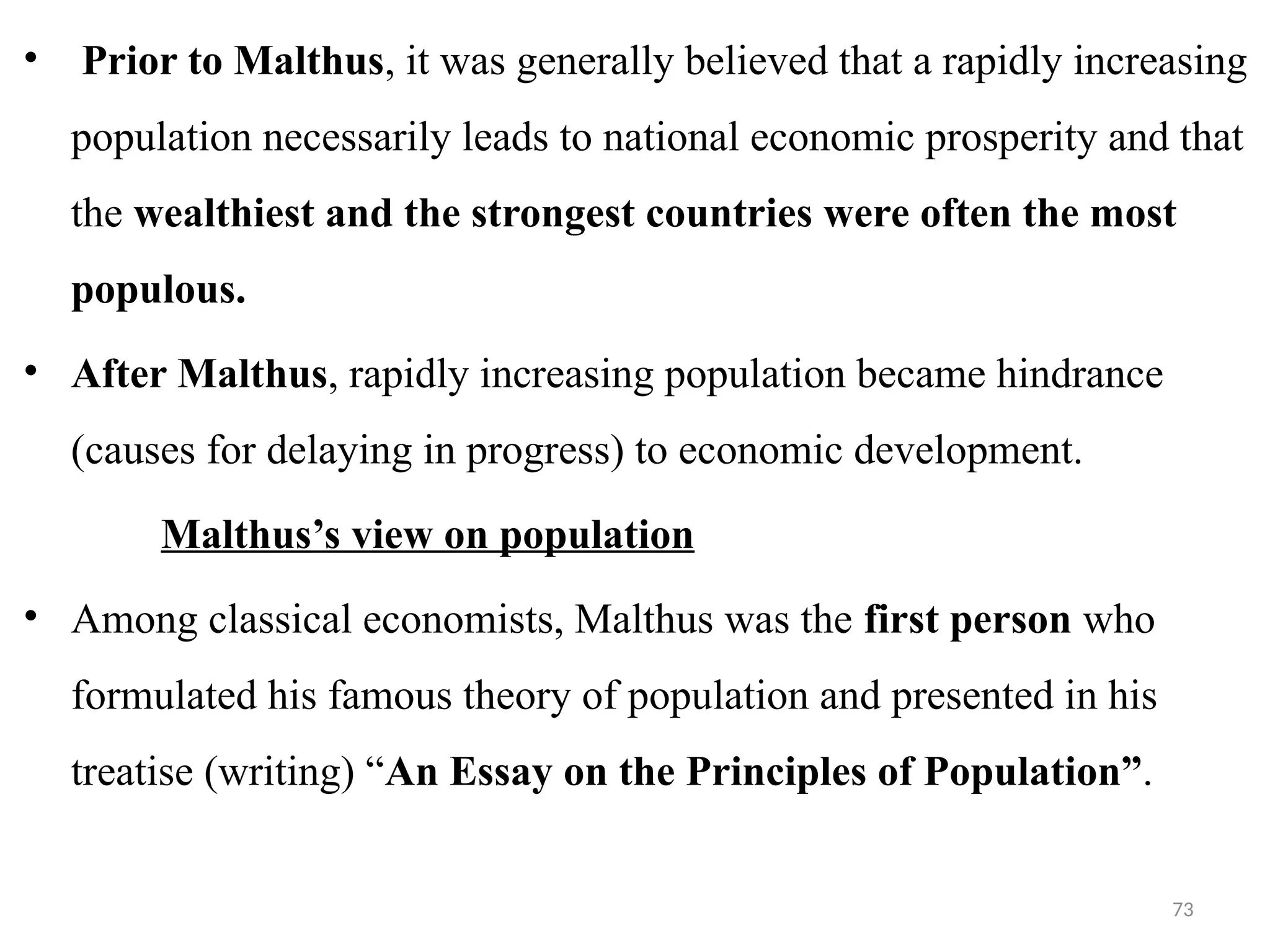 73
• Prior to Malthus, it was generally believed that a rapidly increasing
population necessarily leads to national economic prosperity and that
the wealthiest and the strongest countries were often the most
populous.
• After Malthus, rapidly increasing population became hindrance
(causes for delaying in progress) to economic development.
Malthus’s view on population
• Among classical economists, Malthus was the first person who
formulated his famous theory of population and presented in his
treatise (writing) “An Essay on the Principles of Population”.
 