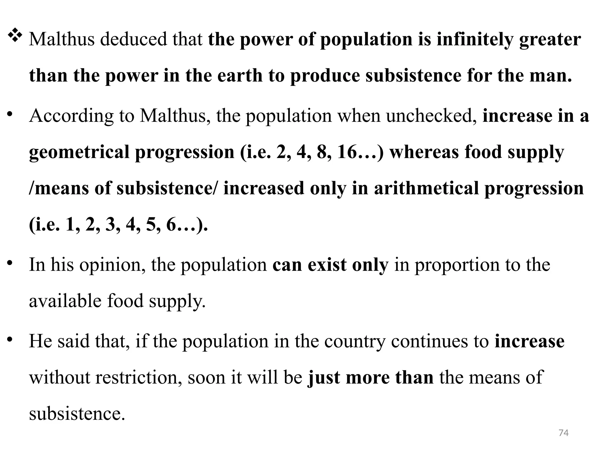74
 Malthus deduced that the power of population is infinitely greater
than the power in the earth to produce subsistence for the man.
• According to Malthus, the population when unchecked, increase in a
geometrical progression (i.e. 2, 4, 8, 16…) whereas food supply
/means of subsistence/ increased only in arithmetical progression
(i.e. 1, 2, 3, 4, 5, 6…).
• In his opinion, the population can exist only in proportion to the
available food supply.
• He said that, if the population in the country continues to increase
without restriction, soon it will be just more than the means of
subsistence.
 