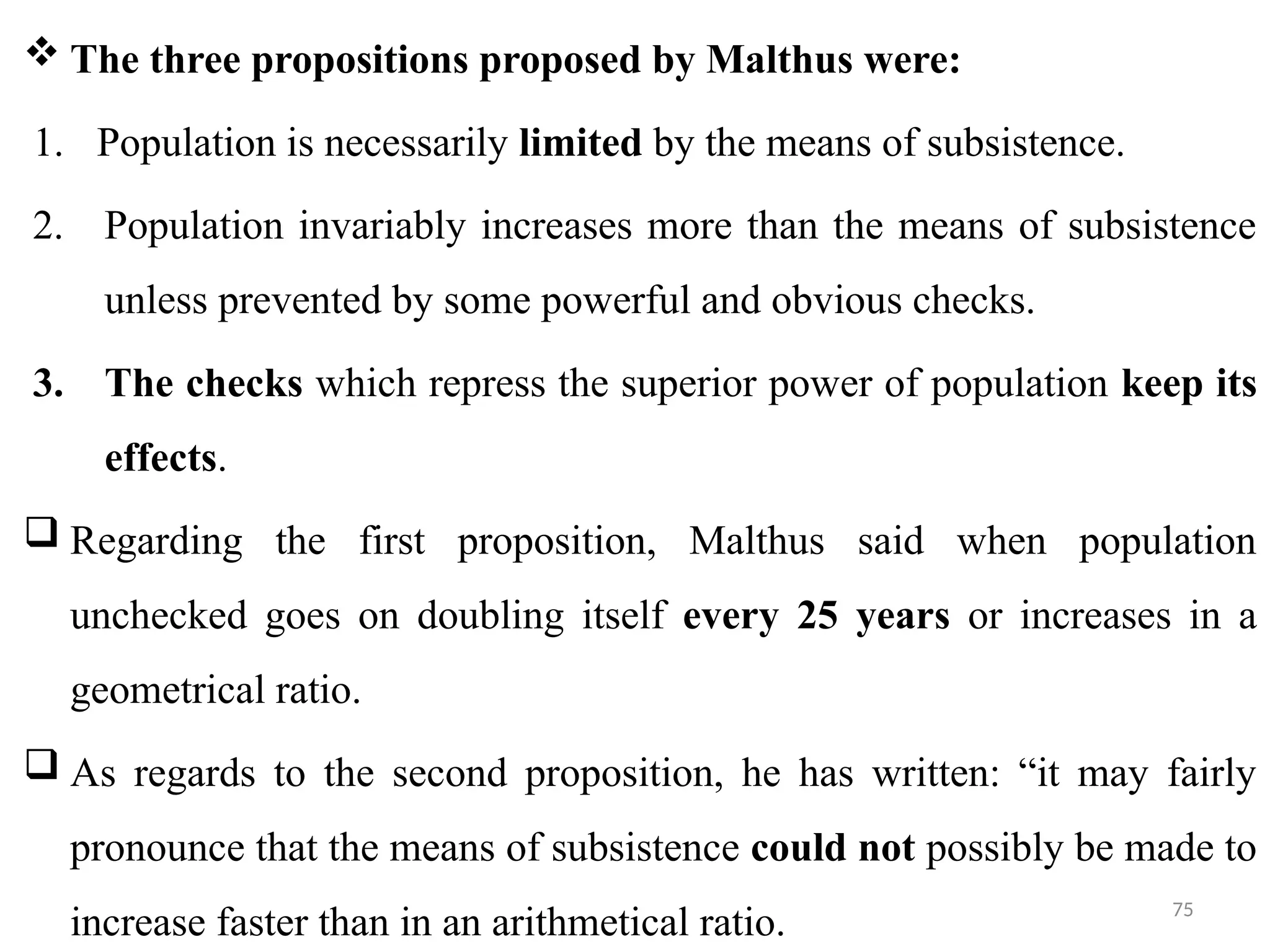 75
 The three propositions proposed by Malthus were:
1. Population is necessarily limited by the means of subsistence.
2. Population invariably increases more than the means of subsistence
unless prevented by some powerful and obvious checks.
3. The checks which repress the superior power of population keep its
effects.
 Regarding the first proposition, Malthus said when population
unchecked goes on doubling itself every 25 years or increases in a
geometrical ratio.
 As regards to the second proposition, he has written: “it may fairly
pronounce that the means of subsistence could not possibly be made to
increase faster than in an arithmetical ratio.
 