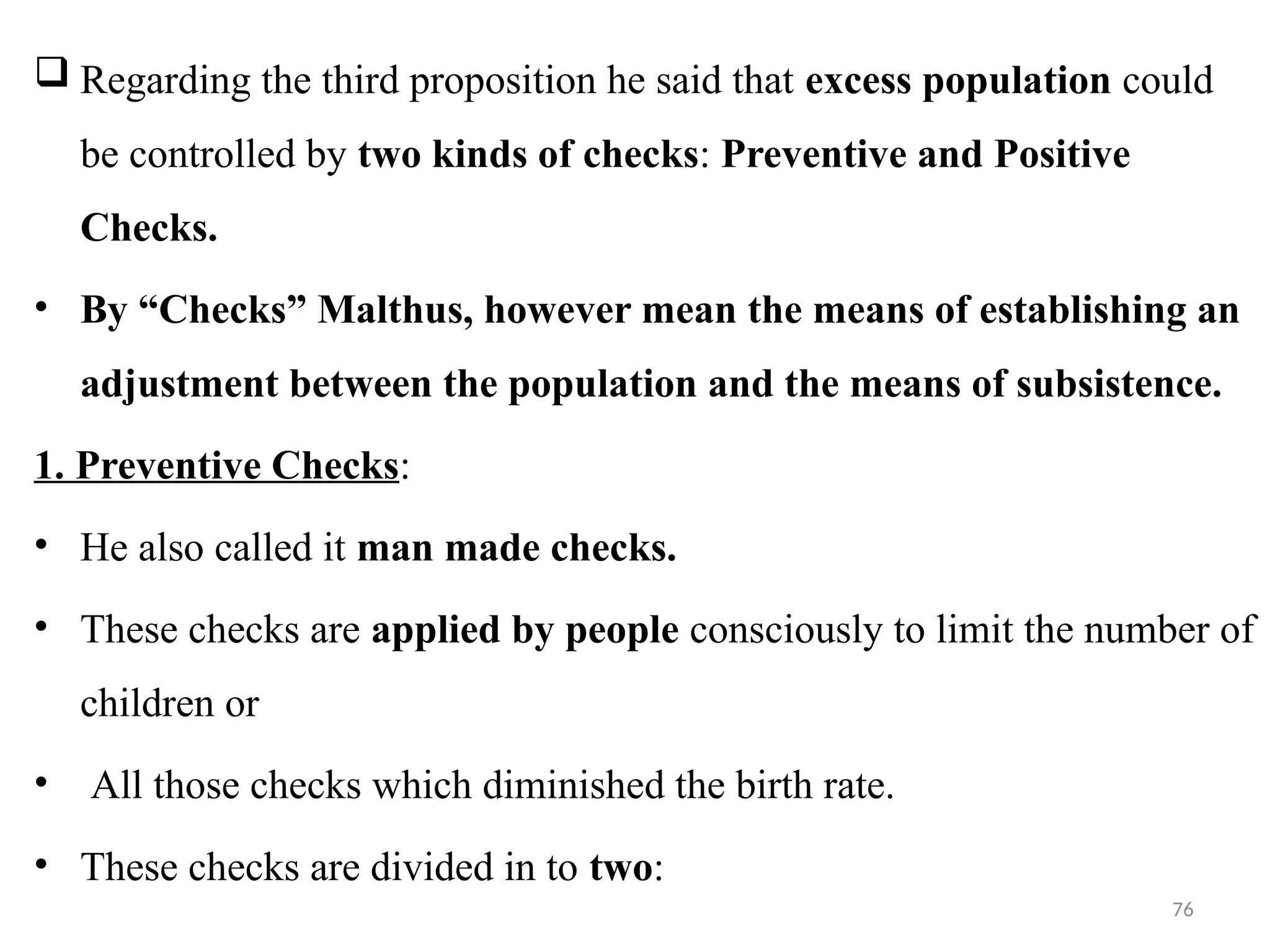 76
 Regarding the third proposition he said that excess population could
be controlled by two kinds of checks: Preventive and Positive
Checks.
• By “Checks” Malthus, however mean the means of establishing an
adjustment between the population and the means of subsistence.
1. Preventive Checks:
• He also called it man made checks.
• These checks are applied by people consciously to limit the number of
children or
• All those checks which diminished the birth rate.
• These checks are divided in to two:
 