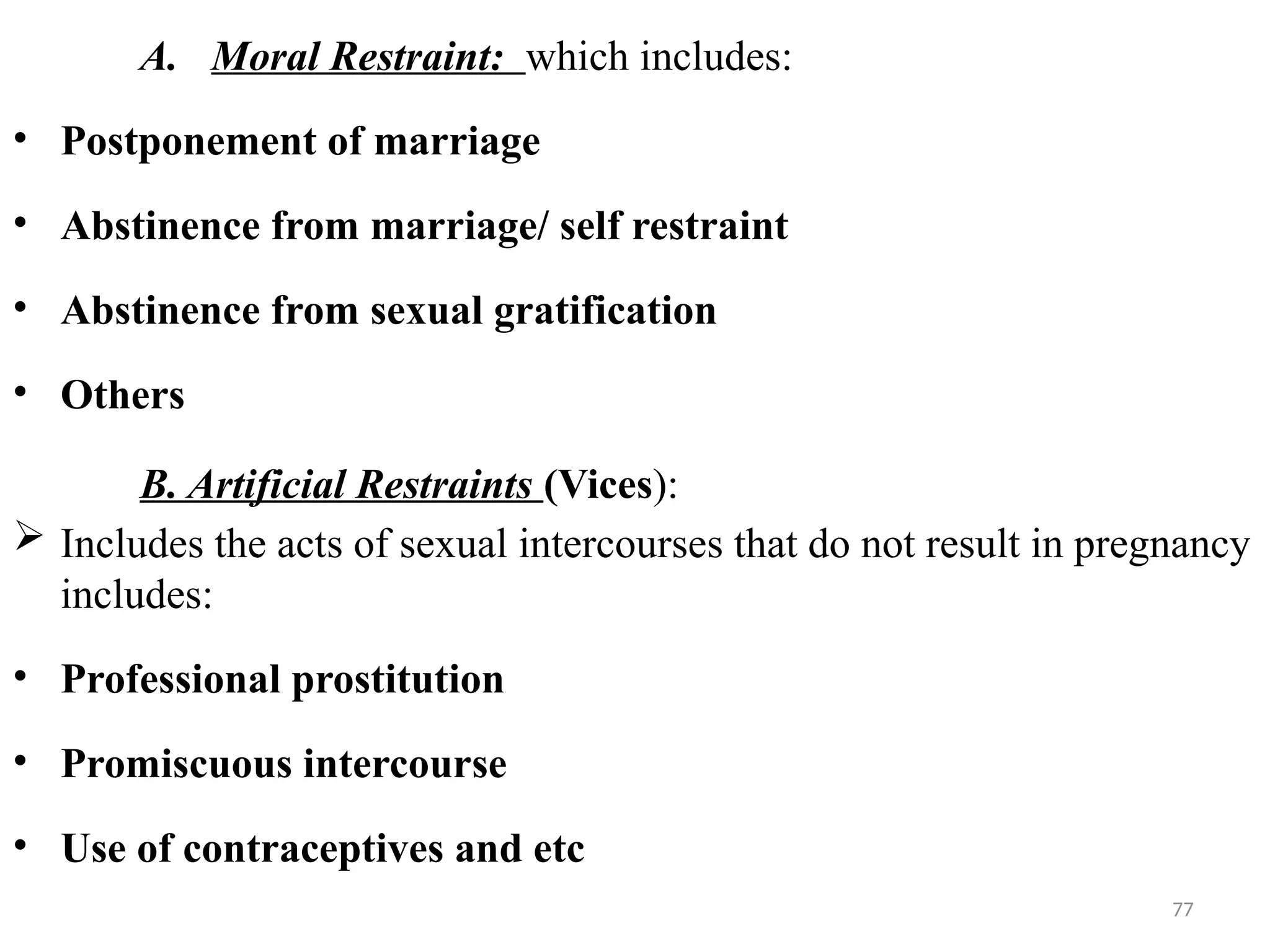 77
A. Moral Restraint: which includes:
• Postponement of marriage
• Abstinence from marriage/ self restraint
• Abstinence from sexual gratification
• Others
B. Artificial Restraints (Vices):
 Includes the acts of sexual intercourses that do not result in pregnancy
includes:
• Professional prostitution
• Promiscuous intercourse
• Use of contraceptives and etc
 