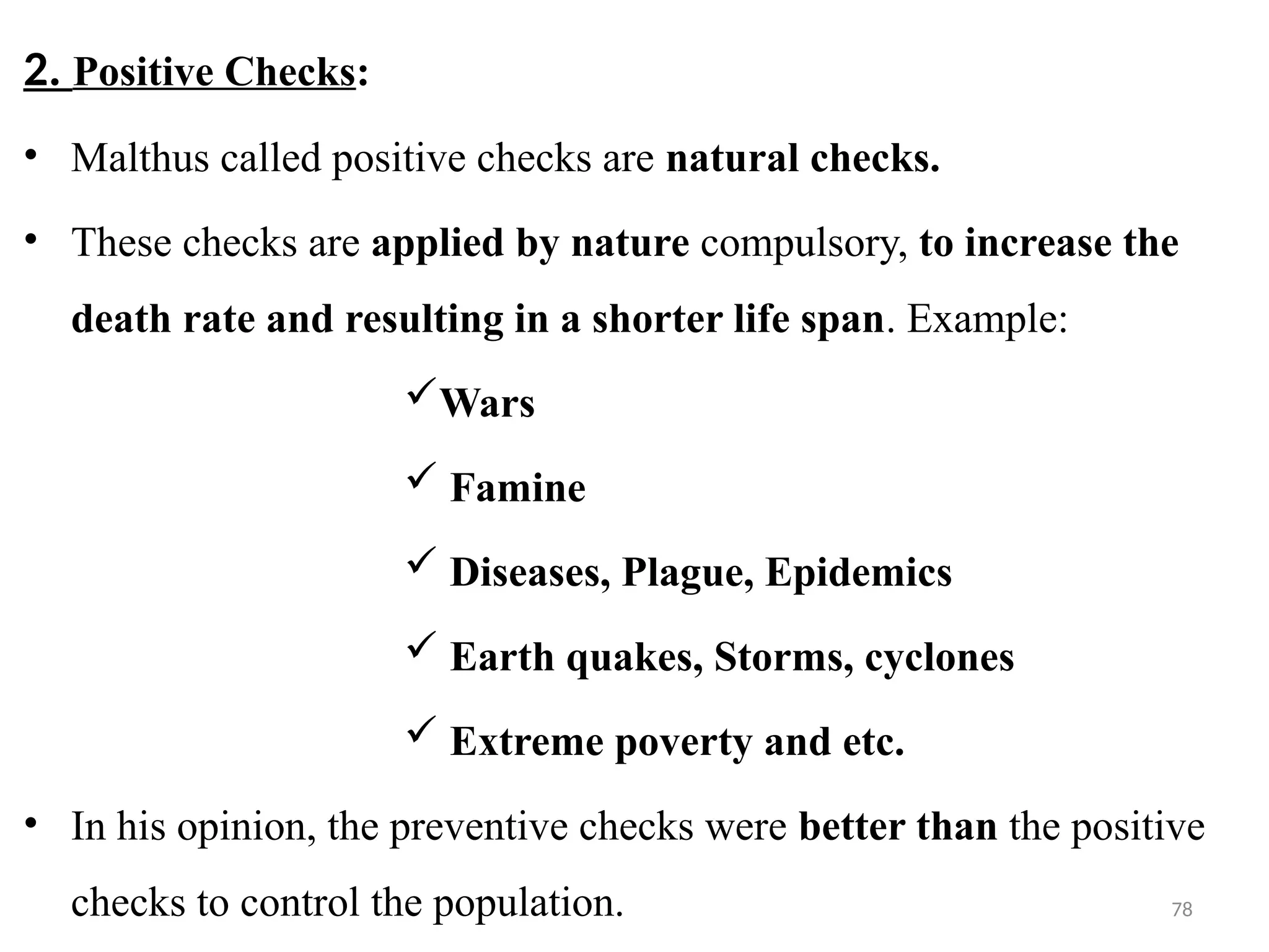 78
2. Positive Checks:
• Malthus called positive checks are natural checks.
• These checks are applied by nature compulsory, to increase the
death rate and resulting in a shorter life span. Example:
Wars
 Famine
 Diseases, Plague, Epidemics
 Earth quakes, Storms, cyclones
 Extreme poverty and etc.
• In his opinion, the preventive checks were better than the positive
checks to control the population.
 