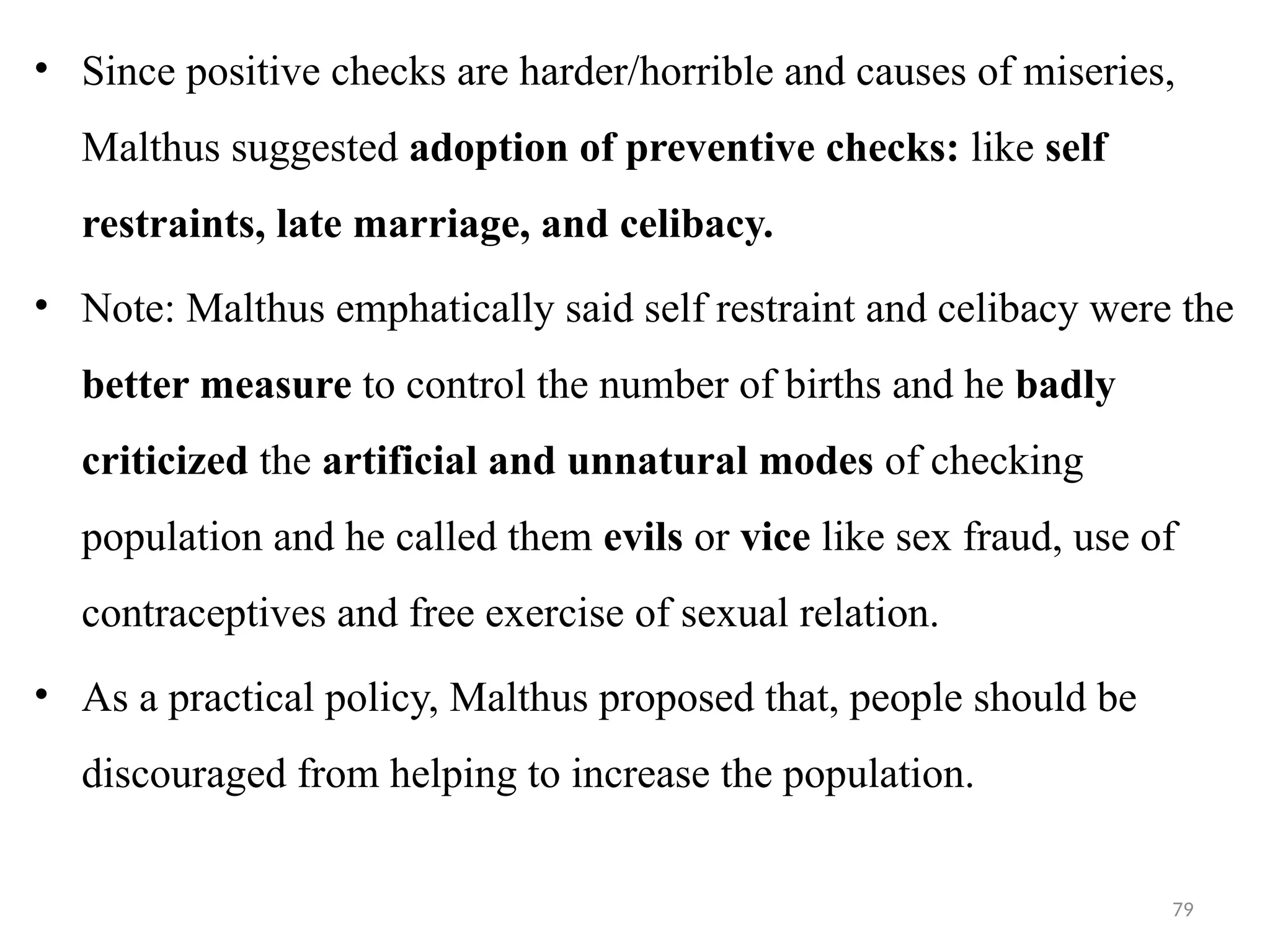79
• Since positive checks are harder/horrible and causes of miseries,
Malthus suggested adoption of preventive checks: like self
restraints, late marriage, and celibacy.
• Note: Malthus emphatically said self restraint and celibacy were the
better measure to control the number of births and he badly
criticized the artificial and unnatural modes of checking
population and he called them evils or vice like sex fraud, use of
contraceptives and free exercise of sexual relation.
• As a practical policy, Malthus proposed that, people should be
discouraged from helping to increase the population.
 