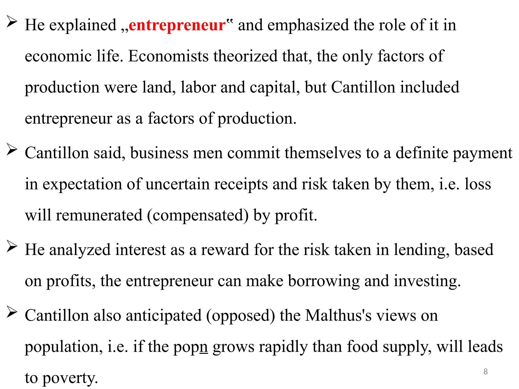 8
 He explained „entrepreneur and emphasized the role of it in
‟
economic life. Economists theorized that, the only factors of
production were land, labor and capital, but Cantillon included
entrepreneur as a factors of production.
 Cantillon said, business men commit themselves to a definite payment
in expectation of uncertain receipts and risk taken by them, i.e. loss
will remunerated (compensated) by profit.
 He analyzed interest as a reward for the risk taken in lending, based
on profits, the entrepreneur can make borrowing and investing.
 Cantillon also anticipated (opposed) the Malthus's views on
population, i.e. if the popn grows rapidly than food supply, will leads
to poverty.
 