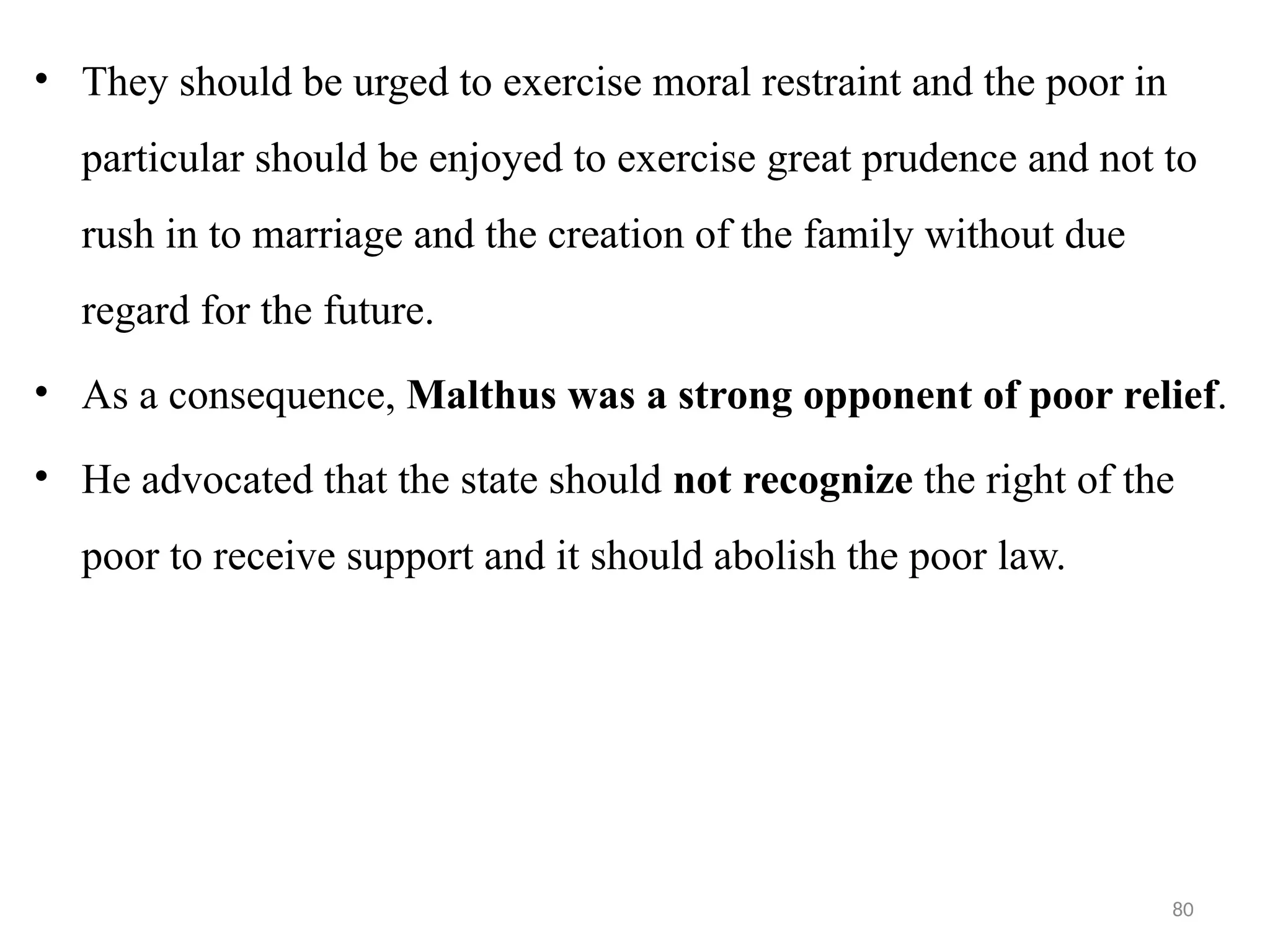 80
• They should be urged to exercise moral restraint and the poor in
particular should be enjoyed to exercise great prudence and not to
rush in to marriage and the creation of the family without due
regard for the future.
• As a consequence, Malthus was a strong opponent of poor relief.
• He advocated that the state should not recognize the right of the
poor to receive support and it should abolish the poor law.
 