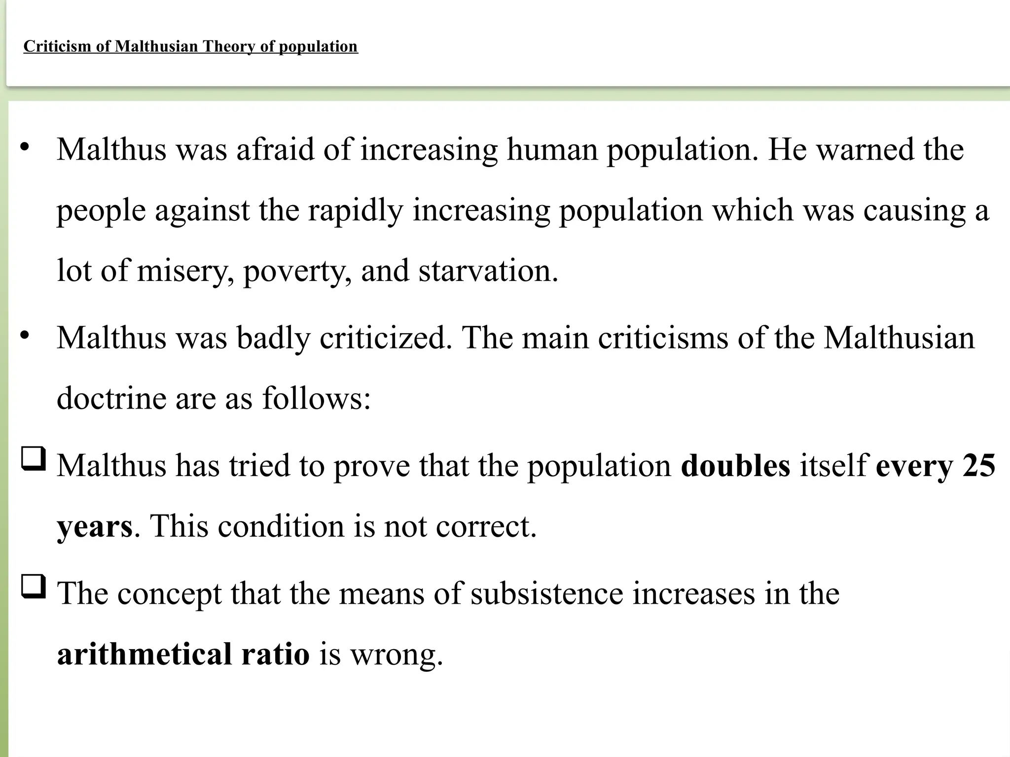 81
Criticism of Malthusian Theory of population
• Malthus was afraid of increasing human population. He warned the
people against the rapidly increasing population which was causing a
lot of misery, poverty, and starvation.
• Malthus was badly criticized. The main criticisms of the Malthusian
doctrine are as follows:
 Malthus has tried to prove that the population doubles itself every 25
years. This condition is not correct.
 The concept that the means of subsistence increases in the
arithmetical ratio is wrong.
 