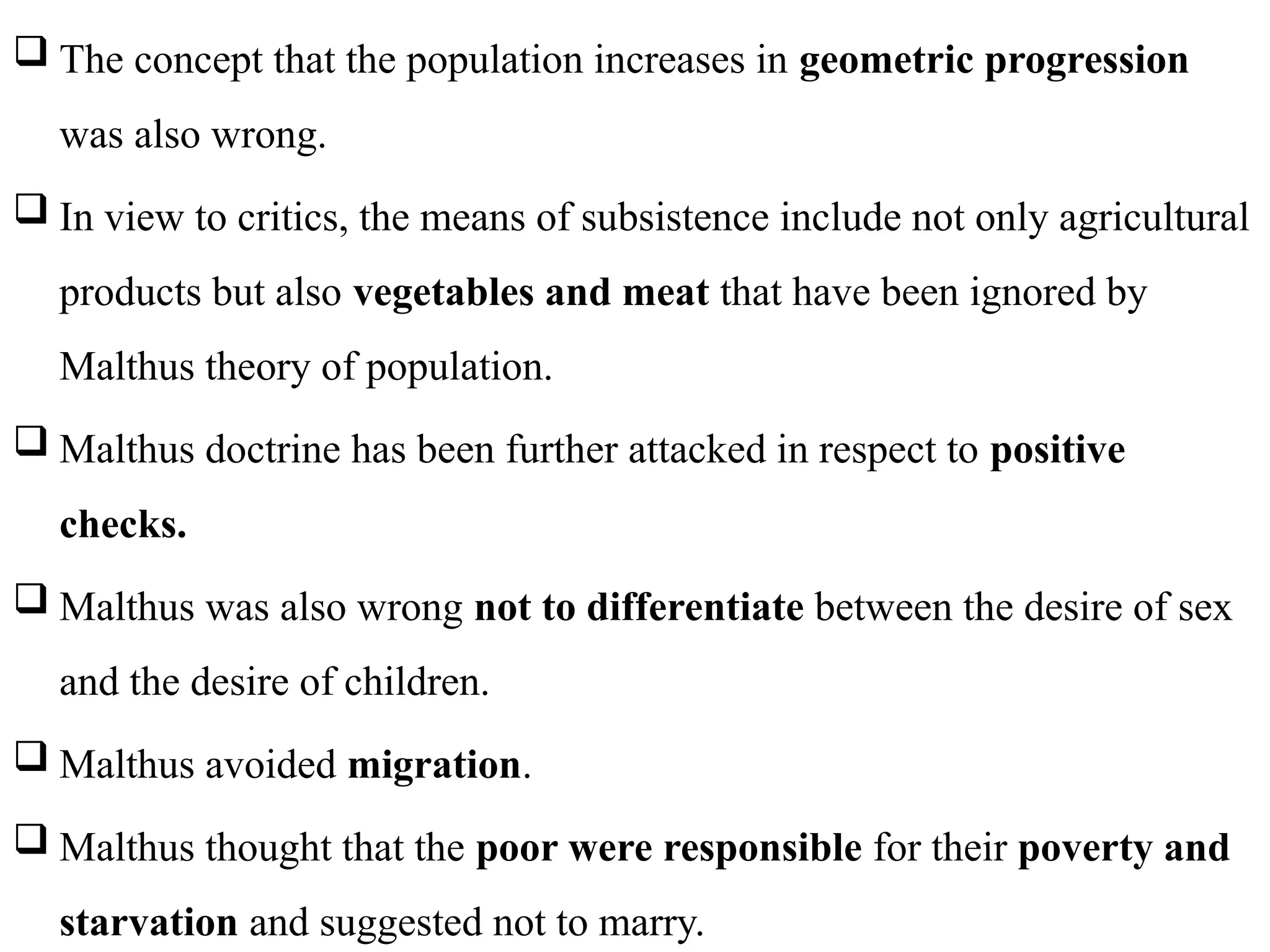 82
 The concept that the population increases in geometric progression
was also wrong.
 In view to critics, the means of subsistence include not only agricultural
products but also vegetables and meat that have been ignored by
Malthus theory of population.
 Malthus doctrine has been further attacked in respect to positive
checks.
 Malthus was also wrong not to differentiate between the desire of sex
and the desire of children.
 Malthus avoided migration.
 Malthus thought that the poor were responsible for their poverty and
starvation and suggested not to marry.
 