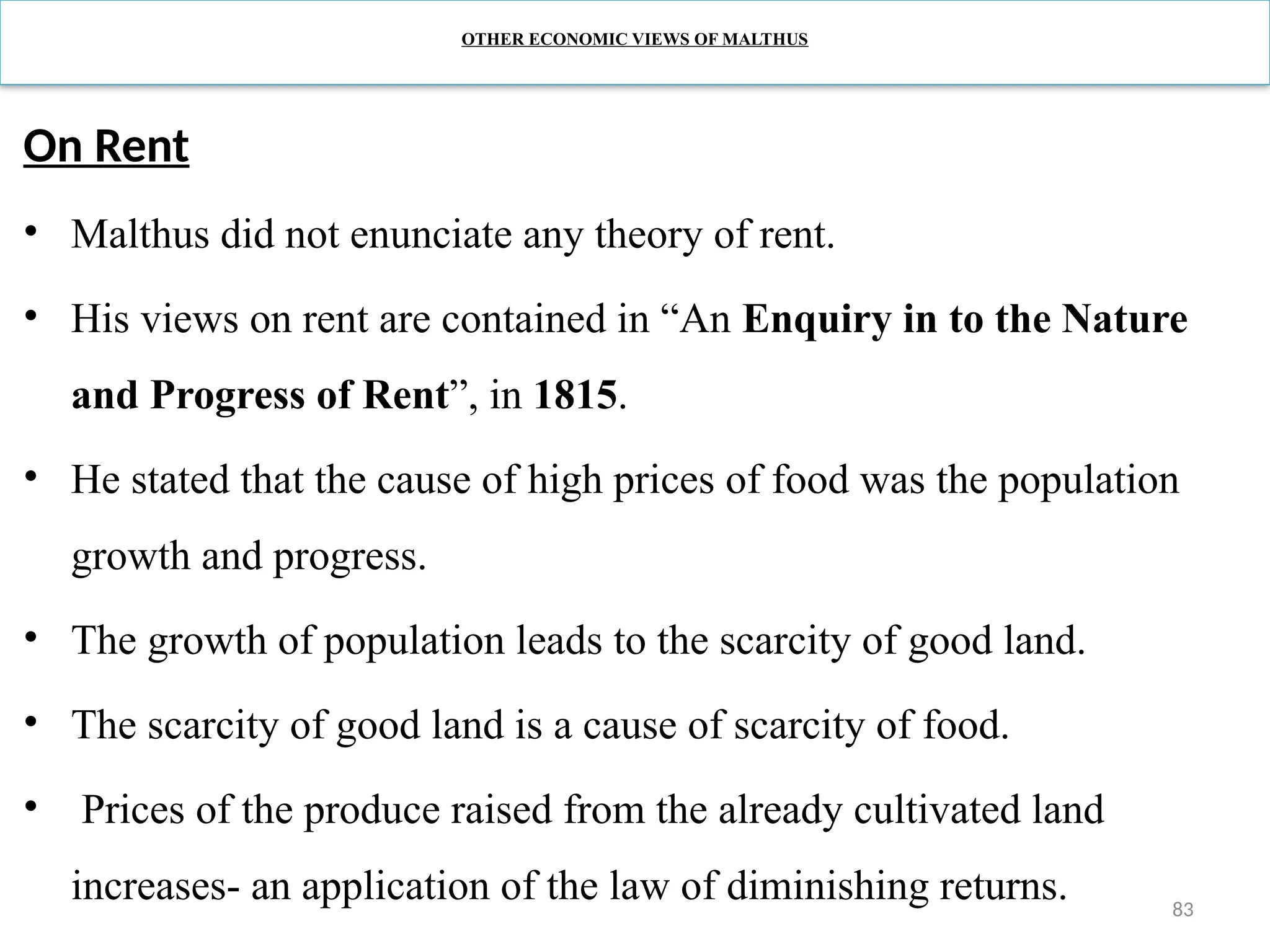 83
OTHER ECONOMIC VIEWS OF MALTHUS
On Rent
• Malthus did not enunciate any theory of rent.
• His views on rent are contained in “An Enquiry in to the Nature
and Progress of Rent”, in 1815.
• He stated that the cause of high prices of food was the population
growth and progress.
• The growth of population leads to the scarcity of good land.
• The scarcity of good land is a cause of scarcity of food.
• Prices of the produce raised from the already cultivated land
increases- an application of the law of diminishing returns.
 