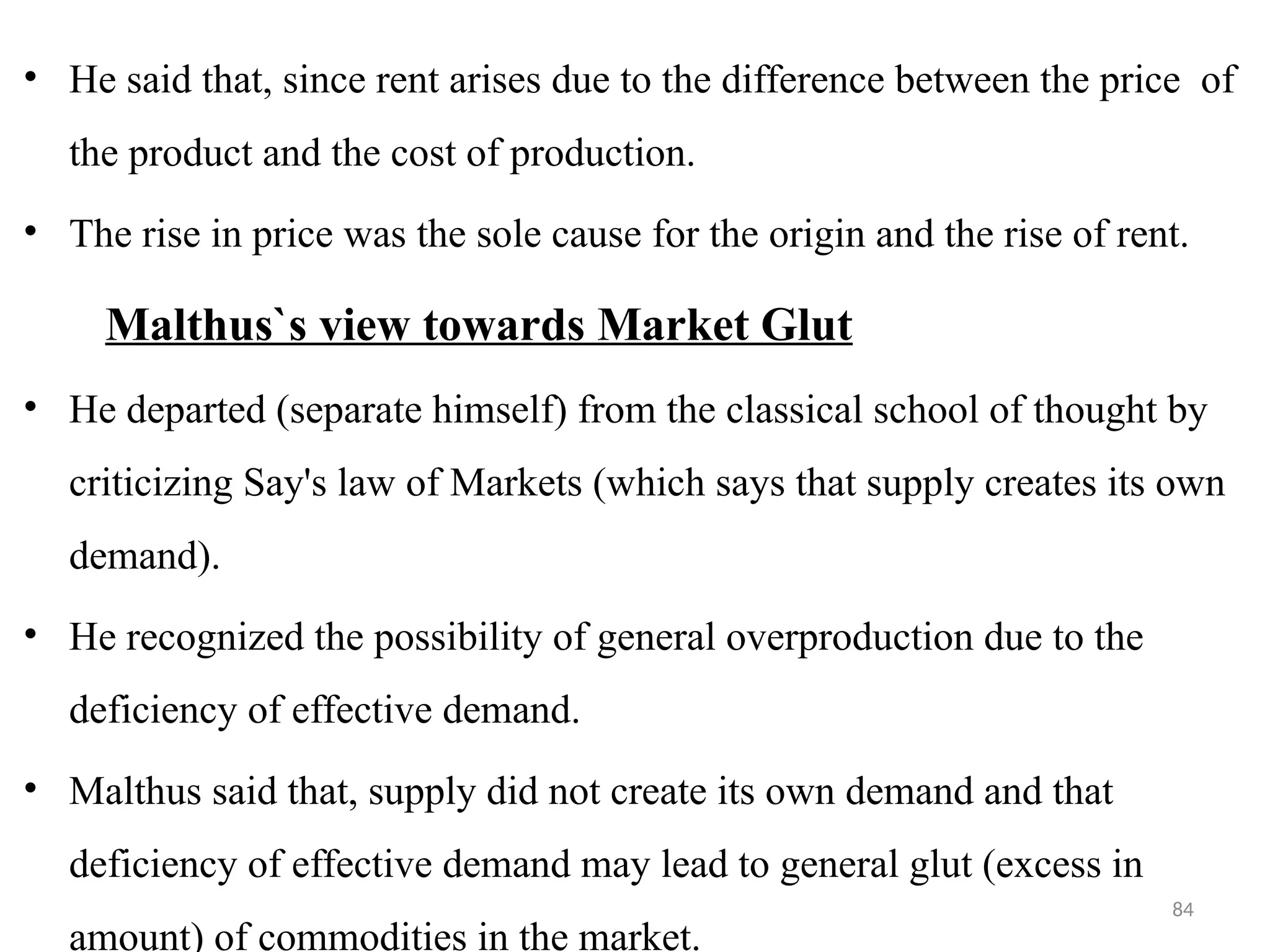 84
• He said that, since rent arises due to the difference between the price of
the product and the cost of production.
• The rise in price was the sole cause for the origin and the rise of rent.
Malthus`s view towards Market Glut
• He departed (separate himself) from the classical school of thought by
criticizing Say's law of Markets (which says that supply creates its own
demand).
• He recognized the possibility of general overproduction due to the
deficiency of effective demand.
• Malthus said that, supply did not create its own demand and that
deficiency of effective demand may lead to general glut (excess in
amount) of commodities in the market.
 