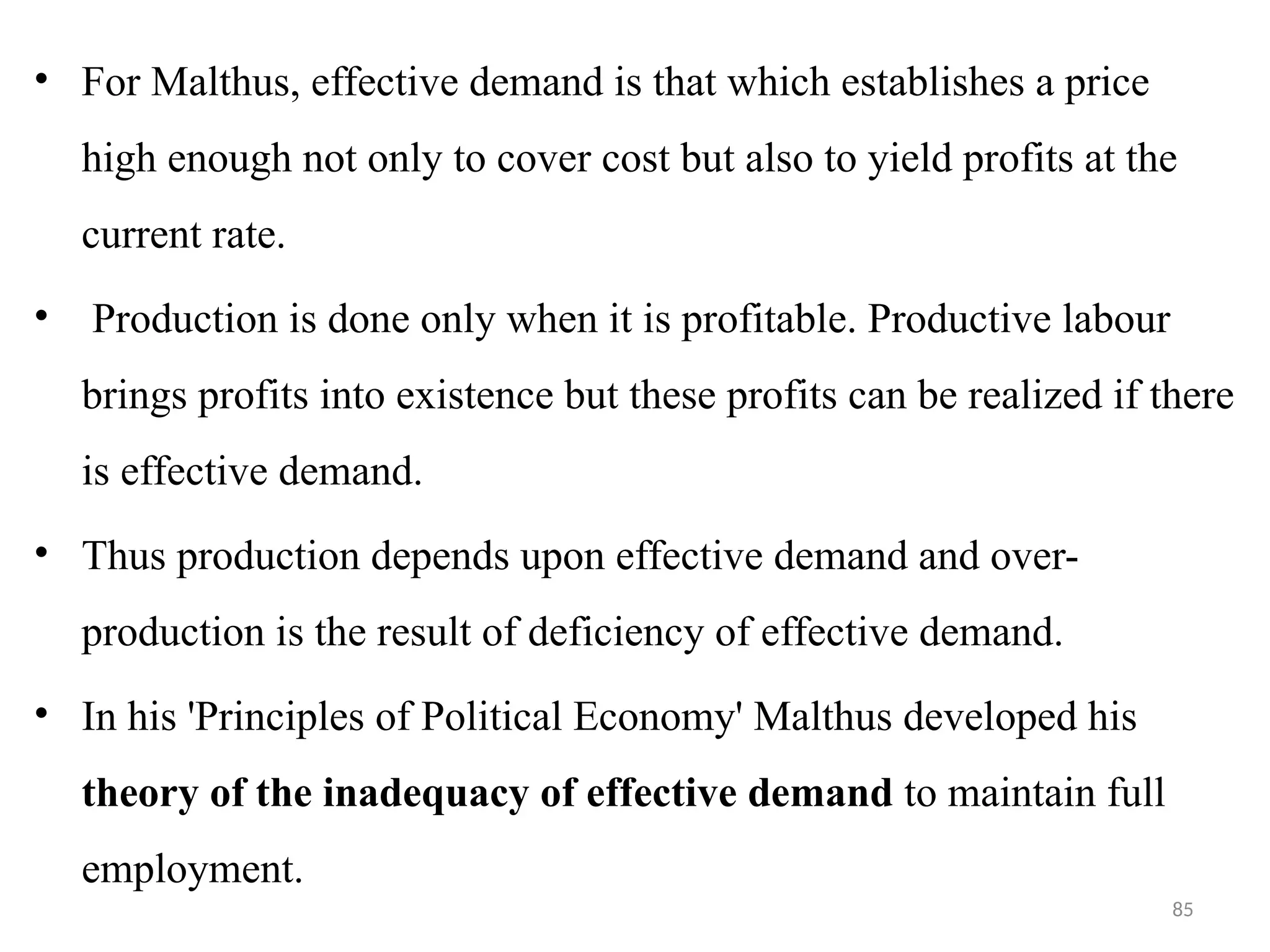 85
• For Malthus, effective demand is that which establishes a price
high enough not only to cover cost but also to yield profits at the
current rate.
• Production is done only when it is profitable. Productive labour
brings profits into existence but these profits can be realized if there
is effective demand.
• Thus production depends upon effective demand and over-
production is the result of deficiency of effective demand.
• In his 'Principles of Political Economy' Malthus developed his
theory of the inadequacy of effective demand to maintain full
employment.
 