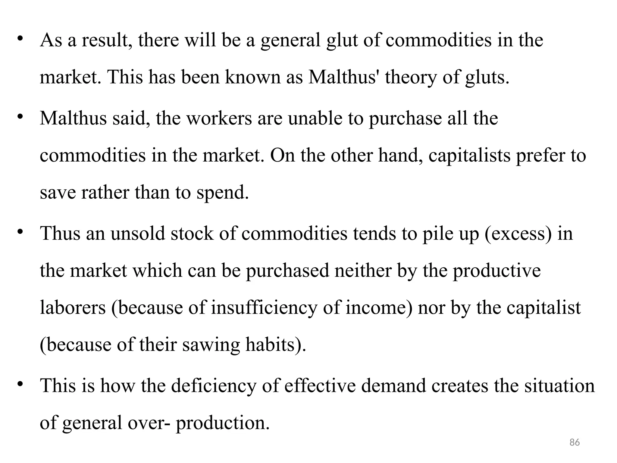 86
• As a result, there will be a general glut of commodities in the
market. This has been known as Malthus' theory of gluts.
• Malthus said, the workers are unable to purchase all the
commodities in the market. On the other hand, capitalists prefer to
save rather than to spend.
• Thus an unsold stock of commodities tends to pile up (excess) in
the market which can be purchased neither by the productive
laborers (because of insufficiency of income) nor by the capitalist
(because of their sawing habits).
• This is how the deficiency of effective demand creates the situation
of general over- production.
 