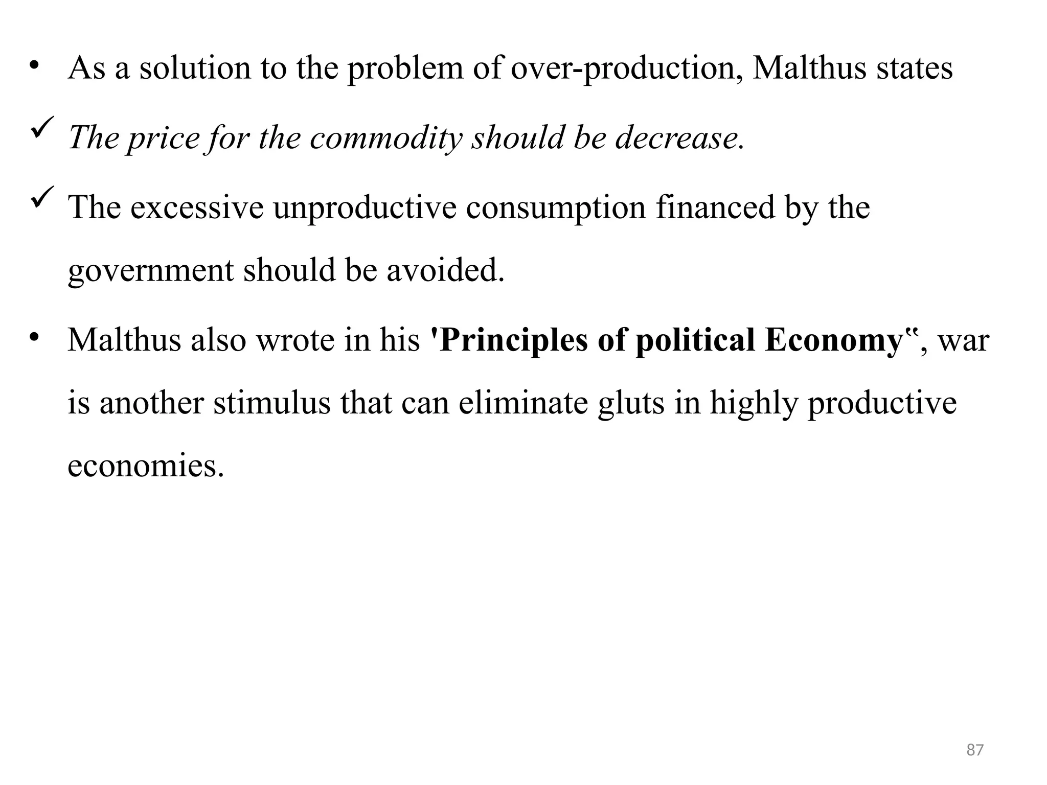 87
• As a solution to the problem of over-production, Malthus states
 The price for the commodity should be decrease.
 The excessive unproductive consumption financed by the
government should be avoided.
• Malthus also wrote in his 'Principles of political Economy , war
‟
is another stimulus that can eliminate gluts in highly productive
economies.
 