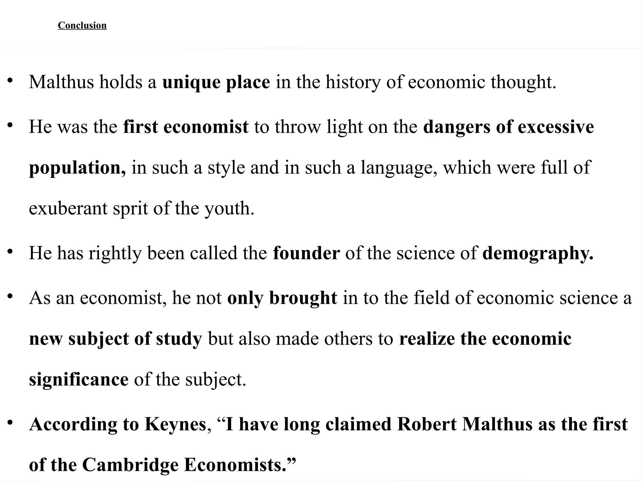 88
Conclusion
• Malthus holds a unique place in the history of economic thought.
• He was the first economist to throw light on the dangers of excessive
population, in such a style and in such a language, which were full of
exuberant sprit of the youth.
• He has rightly been called the founder of the science of demography.
• As an economist, he not only brought in to the field of economic science a
new subject of study but also made others to realize the economic
significance of the subject.
• According to Keynes, “I have long claimed Robert Malthus as the first
of the Cambridge Economists.”
 