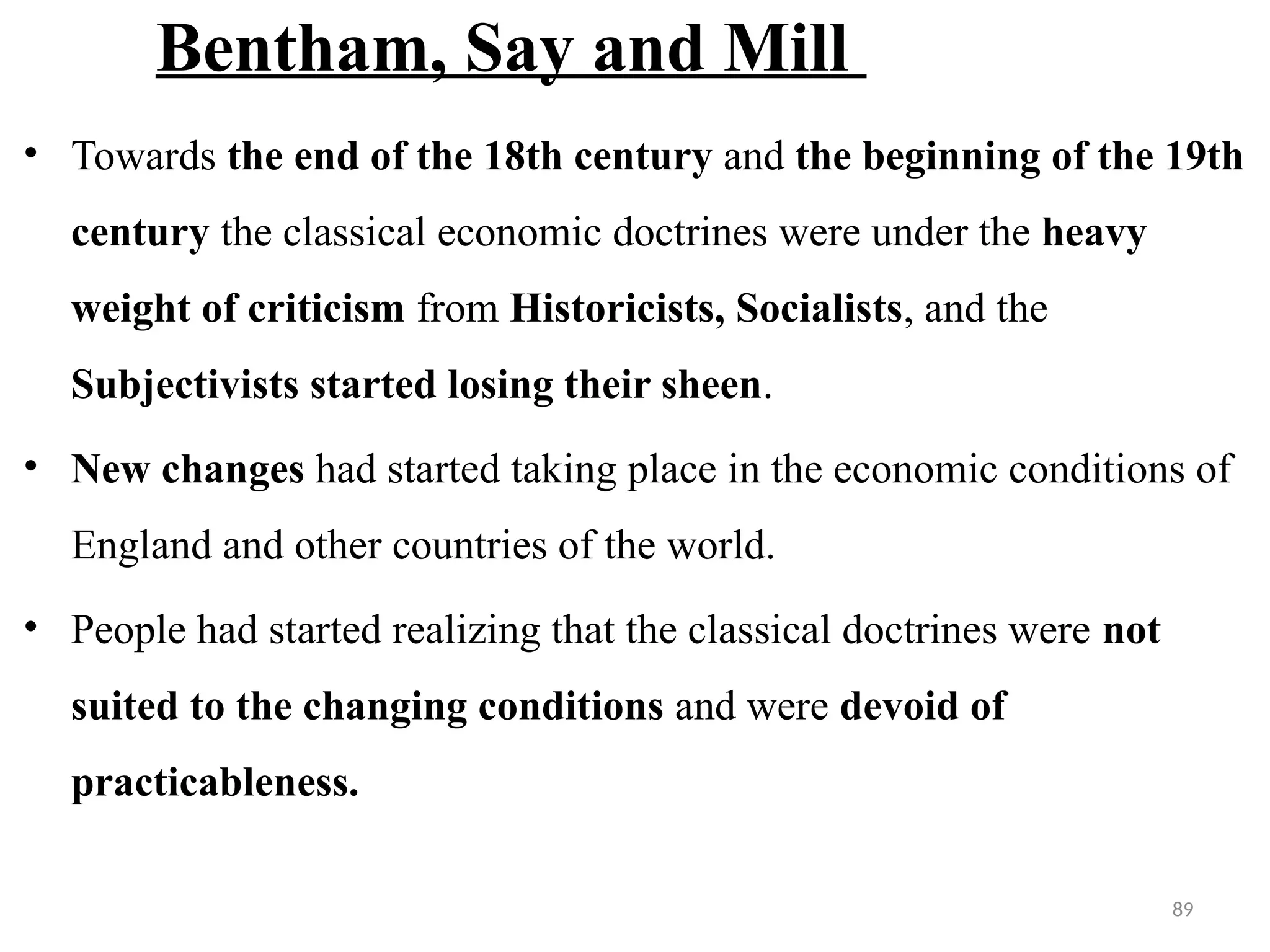 89
Bentham, Say and Mill
• Towards the end of the 18th century and the beginning of the 19th
century the classical economic doctrines were under the heavy
weight of criticism from Historicists, Socialists, and the
Subjectivists started losing their sheen.
• New changes had started taking place in the economic conditions of
England and other countries of the world.
• People had started realizing that the classical doctrines were not
suited to the changing conditions and were devoid of
practicableness.
 
