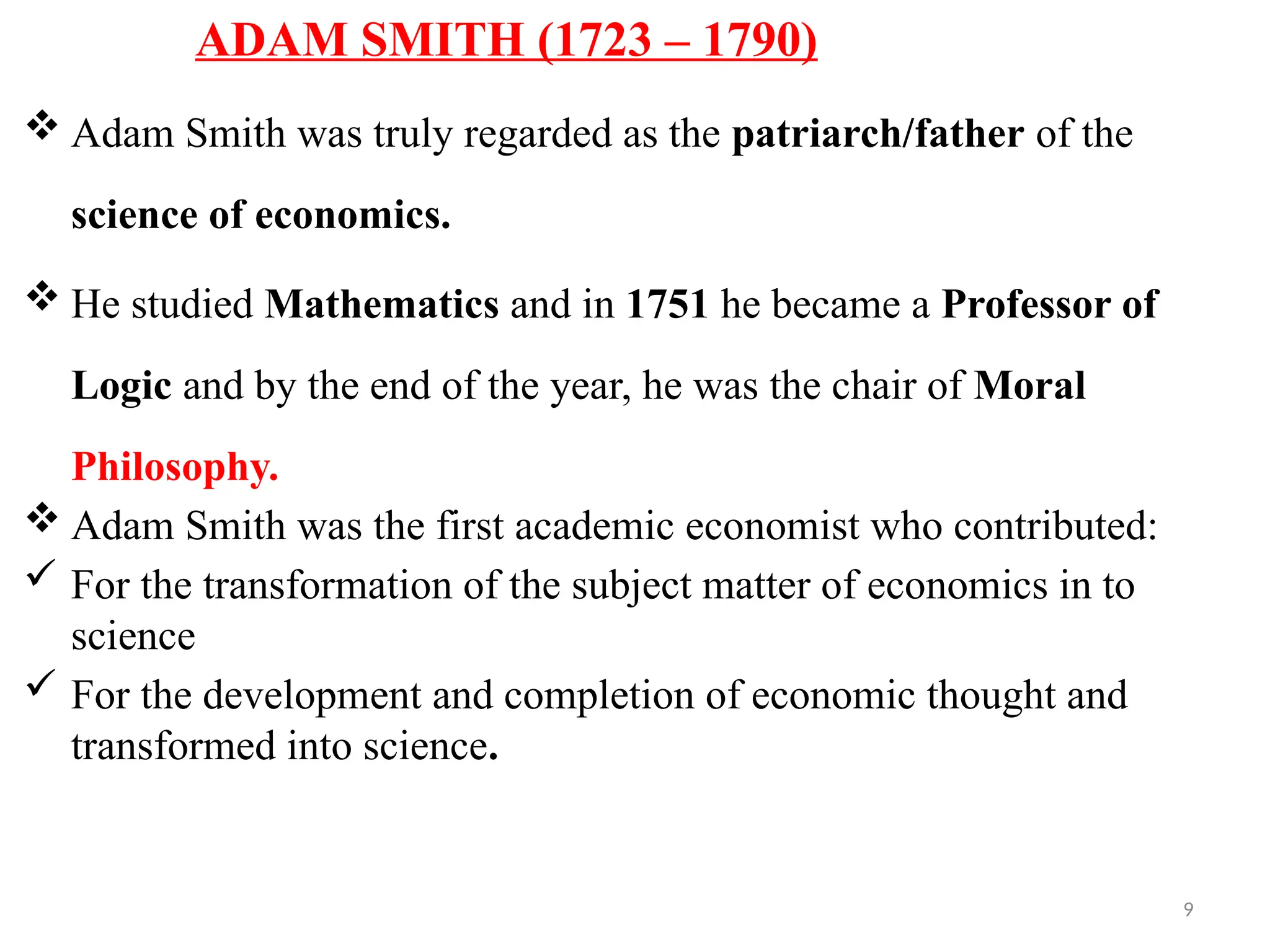 9
ADAM SMITH (1723 – 1790)
 Adam Smith was truly regarded as the patriarch/father of the
science of economics.
 He studied Mathematics and in 1751 he became a Professor of
Logic and by the end of the year, he was the chair of Moral
Philosophy.
 Adam Smith was the first academic economist who contributed:
 For the transformation of the subject matter of economics in to
science
 For the development and completion of economic thought and
transformed into science.
 