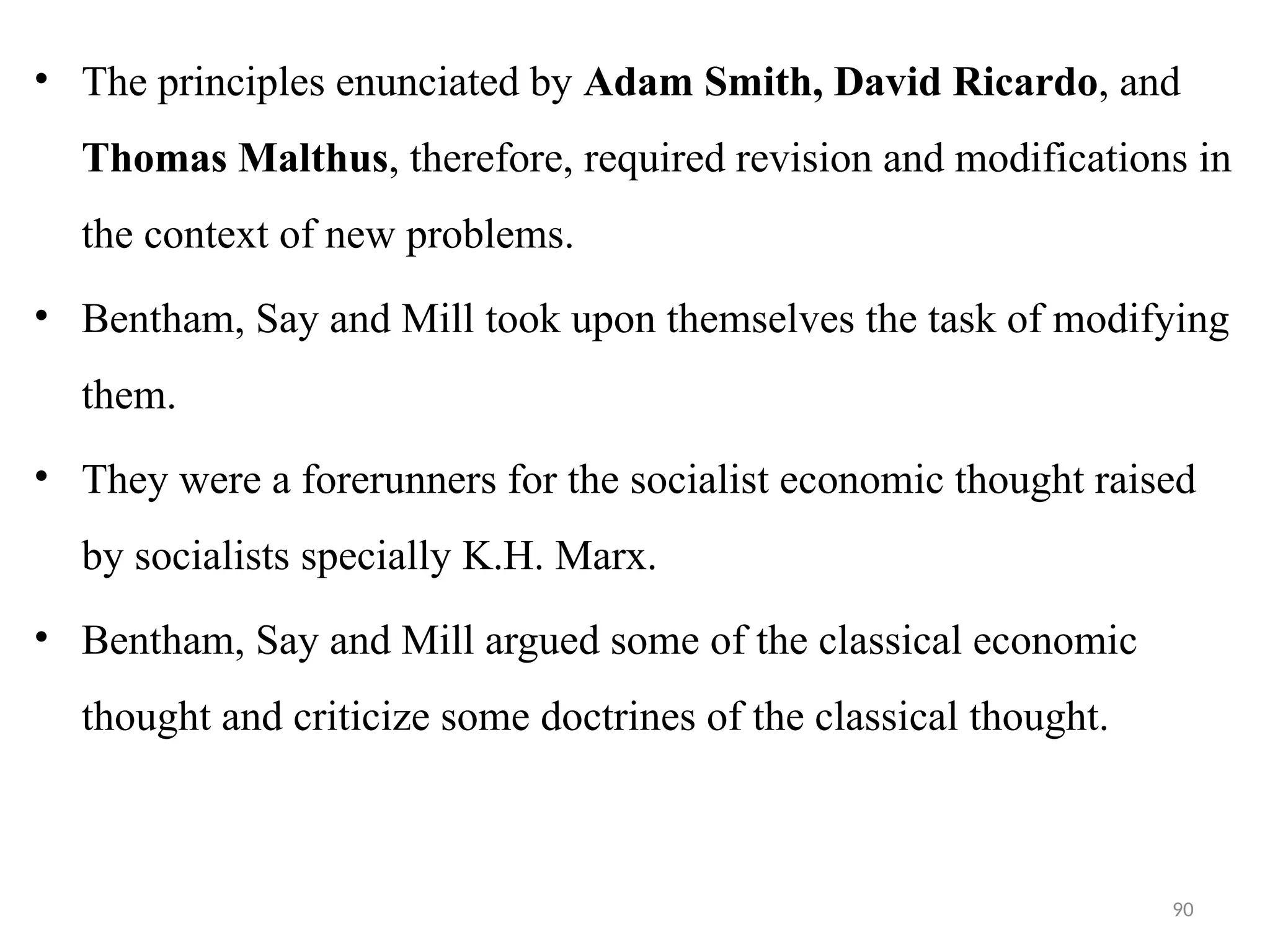 90
• The principles enunciated by Adam Smith, David Ricardo, and
Thomas Malthus, therefore, required revision and modifications in
the context of new problems.
• Bentham, Say and Mill took upon themselves the task of modifying
them.
• They were a forerunners for the socialist economic thought raised
by socialists specially K.H. Marx.
• Bentham, Say and Mill argued some of the classical economic
thought and criticize some doctrines of the classical thought.
 