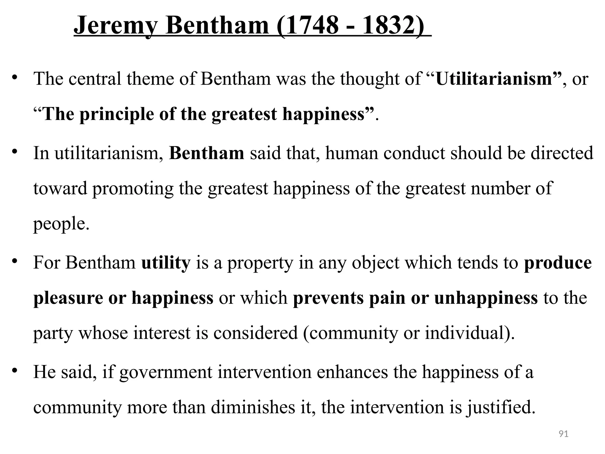 91
Jeremy Bentham (1748 - 1832)
• The central theme of Bentham was the thought of “Utilitarianism”, or
“The principle of the greatest happiness”.
• In utilitarianism, Bentham said that, human conduct should be directed
toward promoting the greatest happiness of the greatest number of
people.
• For Bentham utility is a property in any object which tends to produce
pleasure or happiness or which prevents pain or unhappiness to the
party whose interest is considered (community or individual).
• He said, if government intervention enhances the happiness of a
community more than diminishes it, the intervention is justified.
 