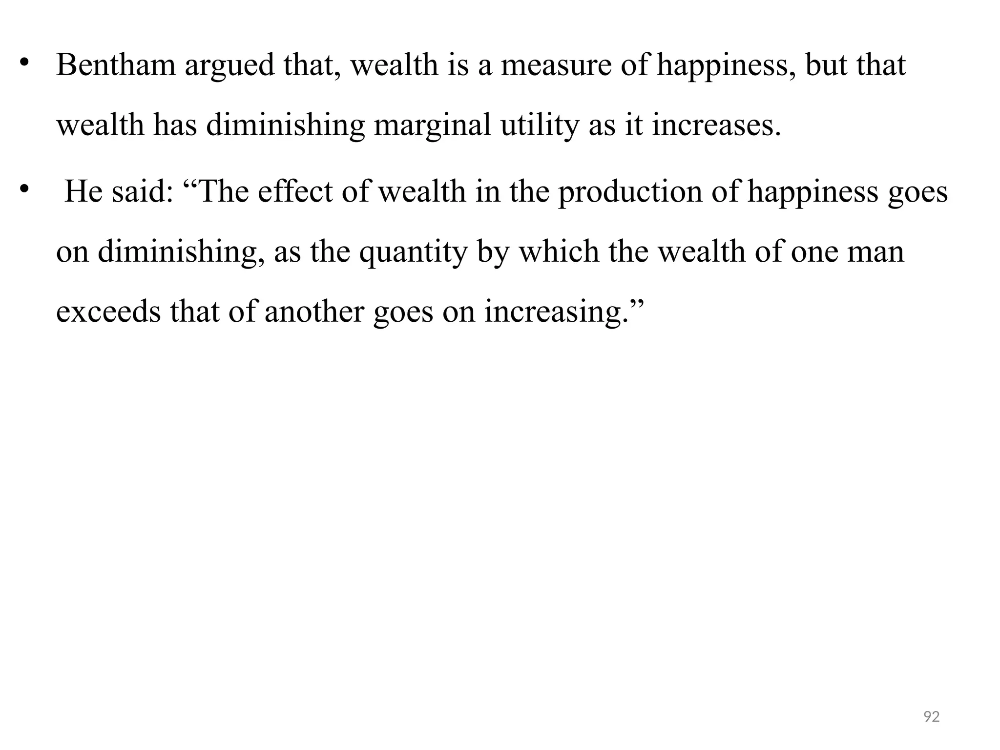 92
• Bentham argued that, wealth is a measure of happiness, but that
wealth has diminishing marginal utility as it increases.
• He said: “The effect of wealth in the production of happiness goes
on diminishing, as the quantity by which the wealth of one man
exceeds that of another goes on increasing.”
 
