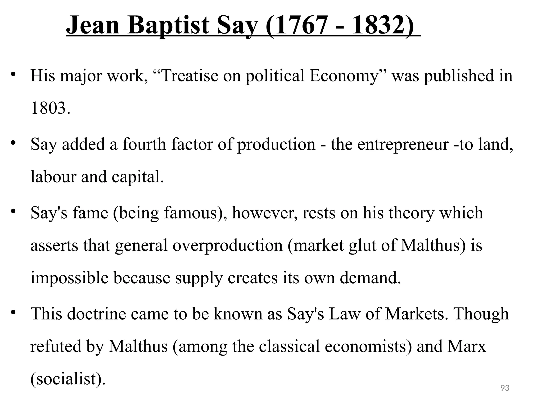 93
Jean Baptist Say (1767 - 1832)
• His major work, “Treatise on political Economy” was published in
1803.
• Say added a fourth factor of production - the entrepreneur -to land,
labour and capital.
• Say's fame (being famous), however, rests on his theory which
asserts that general overproduction (market glut of Malthus) is
impossible because supply creates its own demand.
• This doctrine came to be known as Say's Law of Markets. Though
refuted by Malthus (among the classical economists) and Marx
(socialist).
 