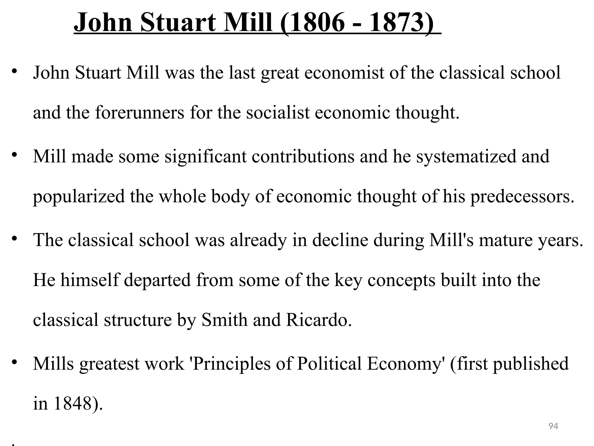 94
John Stuart Mill (1806 - 1873)
• John Stuart Mill was the last great economist of the classical school
and the forerunners for the socialist economic thought.
• Mill made some significant contributions and he systematized and
popularized the whole body of economic thought of his predecessors.
• The classical school was already in decline during Mill's mature years.
He himself departed from some of the key concepts built into the
classical structure by Smith and Ricardo.
• Mills greatest work 'Principles of Political Economy' (first published
in 1848).
.
 