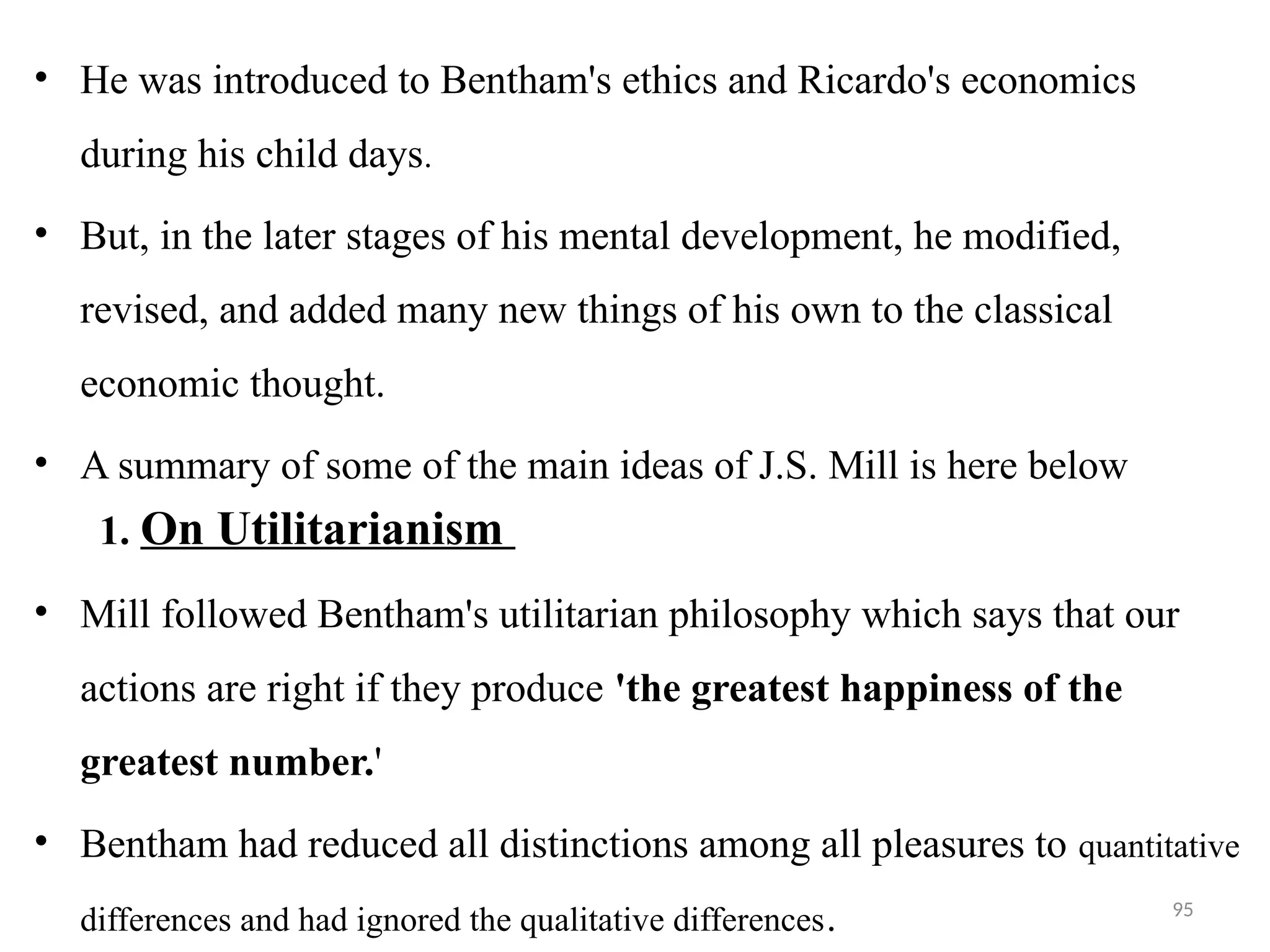 95
• He was introduced to Bentham's ethics and Ricardo's economics
during his child days.
• But, in the later stages of his mental development, he modified,
revised, and added many new things of his own to the classical
economic thought.
• A summary of some of the main ideas of J.S. Mill is here below
1. On Utilitarianism
• Mill followed Bentham's utilitarian philosophy which says that our
actions are right if they produce 'the greatest happiness of the
greatest number.'
• Bentham had reduced all distinctions among all pleasures to quantitative
differences and had ignored the qualitative differences.
 