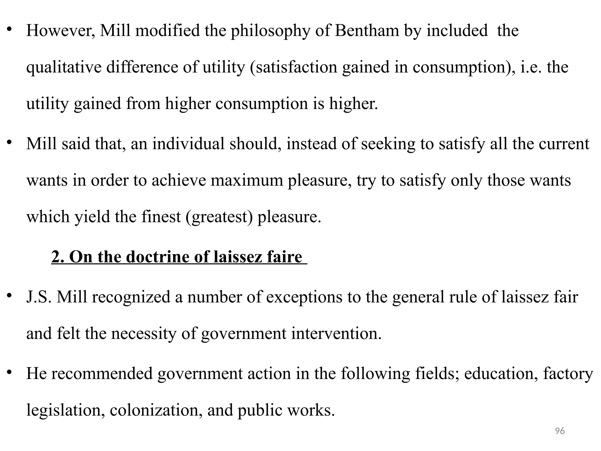 96
• However, Mill modified the philosophy of Bentham by included the
qualitative difference of utility (satisfaction gained in consumption), i.e. the
utility gained from higher consumption is higher.
• Mill said that, an individual should, instead of seeking to satisfy all the current
wants in order to achieve maximum pleasure, try to satisfy only those wants
which yield the finest (greatest) pleasure.
2. On the doctrine of laissez faire
• J.S. Mill recognized a number of exceptions to the general rule of laissez fair
and felt the necessity of government intervention.
• He recommended government action in the following fields; education, factory
legislation, colonization, and public works.
 