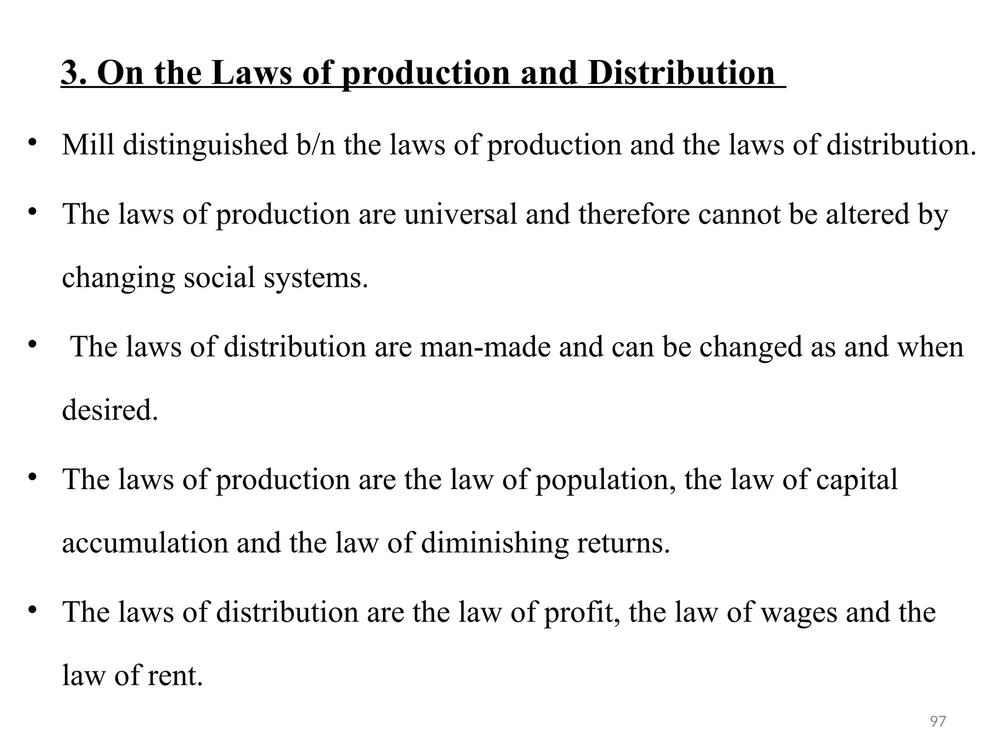 97
3. On the Laws of production and Distribution
• Mill distinguished b/n the laws of production and the laws of distribution.
• The laws of production are universal and therefore cannot be altered by
changing social systems.
• The laws of distribution are man-made and can be changed as and when
desired.
• The laws of production are the law of population, the law of capital
accumulation and the law of diminishing returns.
• The laws of distribution are the law of profit, the law of wages and the
law of rent.
 