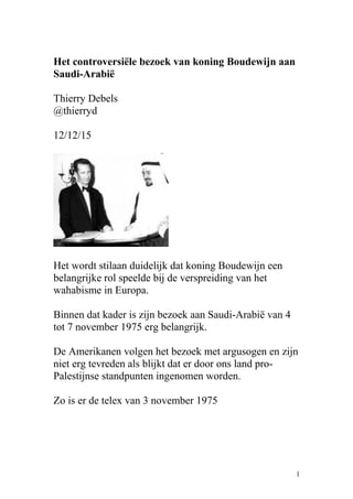 Het controversiële bezoek van koning Boudewijn aan
Saudi-Arabië
Thierry Debels
@thierryd
12/12/15
Het wordt stilaan duidelijk dat koning Boudewijn een
belangrijke rol speelde bij de verspreiding van het
wahabisme in Europa.
Binnen dat kader is zijn bezoek aan Saudi-Arabië van 4
tot 7 november 1975 erg belangrijk.
De Amerikanen volgen het bezoek met argusogen en zijn
niet erg tevreden als blijkt dat er door ons land pro-
Palestijnse standpunten ingenomen worden.
Zo is er de telex van 3 november 1975
1
 