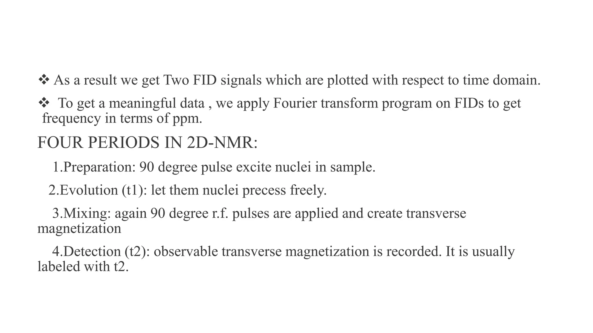  As a result we get Two FID signals which are plotted with respect to time domain.
 To get a meaningful data , we apply Fourier transform program on FIDs to get
frequency in terms of ppm.
FOUR PERIODS IN 2D-NMR:
1.Preparation: 90 degree pulse excite nuclei in sample.
2.Evolution (t1): let them nuclei precess freely.
3.Mixing: again 90 degree r.f. pulses are applied and create transverse
magnetization
4.Detection (t2): observable transverse magnetization is recorded. It is usually
labeled with t2.
 
