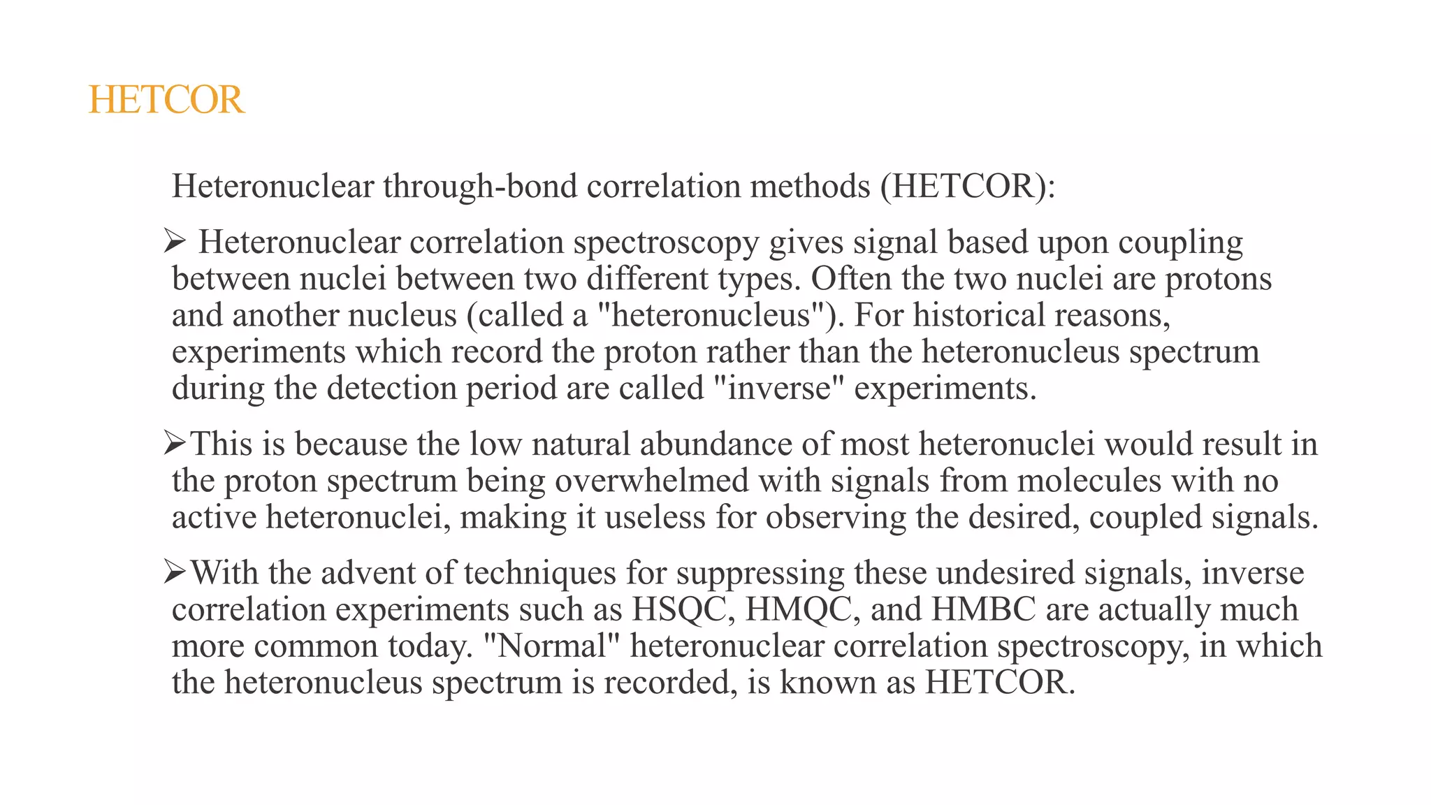 HETCOR
Heteronuclear through-bond correlation methods (HETCOR):
 Heteronuclear correlation spectroscopy gives signal based upon coupling
between nuclei between two different types. Often the two nuclei are protons
and another nucleus (called a "heteronucleus"). For historical reasons,
experiments which record the proton rather than the heteronucleus spectrum
during the detection period are called "inverse" experiments.
This is because the low natural abundance of most heteronuclei would result in
the proton spectrum being overwhelmed with signals from molecules with no
active heteronuclei, making it useless for observing the desired, coupled signals.
With the advent of techniques for suppressing these undesired signals, inverse
correlation experiments such as HSQC, HMQC, and HMBC are actually much
more common today. "Normal" heteronuclear correlation spectroscopy, in which
the heteronucleus spectrum is recorded, is known as HETCOR.
 