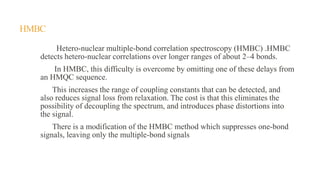 HMBC
Hetero-nuclear multiple-bond correlation spectroscopy (HMBC) .HMBC
detects hetero-nuclear correlations over longer ranges of about 2–4 bonds.
In HMBC, this difficulty is overcome by omitting one of these delays from
an HMQC sequence.
This increases the range of coupling constants that can be detected, and
also reduces signal loss from relaxation. The cost is that this eliminates the
possibility of decoupling the spectrum, and introduces phase distortions into
the signal.
There is a modification of the HMBC method which suppresses one-bond
signals, leaving only the multiple-bond signals
 