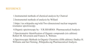 REFERENCE
1.Instrumental methods of chemical analysis by Chatwal
2.Instrumental methods of analysis by Willard
3.https://en.wikipedia.org/wiki/Two dimensional nuclear magnetic
resonance spectroscopy.
4.Organic spectroscopy by - Y.R.SHARMA Pharmaceutical Analysis
5.Spectrometric Identification of Organic compounds (six edition):
Robert M. Silverstein and Francis X. Webster.
6.Spectroscopic Methods in Organic Chemistry (fifth edition): Dudley H.
Williams and Ian Fleming ,Wikipedia.org Pharmaceutical Analysis.
 