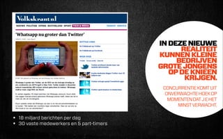 IN DEZE NIEUWE
REALITEIT
KUNNEN KLEINE
BEDRIJVEN
GROTE JONGENS
OP DE KNIEEN
KRIJGEN.
 
CONCURRENTIE KOMT UIT
ONVERWACHTE HOEK OP
MOMENTEN DAT J E HET
MINST VERWACHT.

•
•

18 miljard berichten per dag
30 vaste medewerkers en 5 part-timers

 