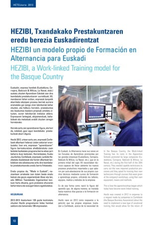 HETELkaria 2013
10
Euskadin, enpresa handiek (Euskalduna, Ce-
rrajera, Babcock & Wilcox, La Naval, etab.)
sustatu zituzten Aprendizen Eskolak izan dira
txandakako prestakuntzaren aurretikoak. XX.
mendearen lehen erdian, enpresok kanpotik
ekarritako ekoizpen prozesu berriak aurrera
eramateko gai izango ziren teknikariak behar
zituzten, eta helburu horrekin, prestakuntza
eta ikaskuntza ikastaro propioak antolatu zi-
tuzten, euren teknikariak trebatze aldera.
Enpresaren lantegiak, ekipamenduak, balia-
bideak eta metodoak erabili zituzten zeregin
horretarako.
Horrela sortu zen aprendizaren figura, eta hori
da, nolabait, gaur egun txandakako presta-
kuntzak ekarri diguna.
Hezibi 2012. urtean sortu zen, enpresek Confe-
bask elkarteari helarazi zioten eskariari eran-
tzuteko. Izan ere, enpresan “aprendizaren”
figura berreskuratzea ahalbideratuko zuen
lanbide heziketako programa berria abian jarri
beharra ikusi baitzuten. Horrenbestez, Eusko
Jaurlaritza, Confebask, enpresak, Lanbide He-
ziketako ikastetxeak eta horien elkarteak lan-
kidetzan eta adostasunez aritu dira txandaka-
ko prestakuntzarako eredu berria finkatzeko.
Eredu propioa da, “Made in Euskadi”, na-
zioartean arrakasta izan duten beste eredu
batzuk eta geure esperientziak (Ikasi eta lan,
edo IMHren Txandakako Ingeniaritza) kon-
tuan hartu dituena, gure produkzio ehunaren
beharretara eta ezaugarrietara egokitutakoa.
Helburuak
2012-2013 ikasturtean 126 gazte kontratatu
zituzten Hezibi programaren bidez hainbat
sektore eta tamainako 106 enpresatan.
HEZIBI, Txandakako Prestakuntzaren
eredu berezia Euskadirentzat
HEZIBI un modelo propio de Formación en
Alternancia para Euskadi
En Euskadi, la Alternancia tiene sus raíces en
las Escuelas de Aprendices promovidas por
las grandes empresas (Euskalduna, Cerrajera,
Babcock & Wilcox, La Naval, etc.), que en la
primera mitad del siglo XX necesitaban téc-
nicos capaces de llevar adelante los nuevos
procesos productivos importados y que opta-
ron por auto-abastecerse de sus propios cua-
dros técnicos mediante cursos de formación
y aprendizaje propios, utilizando los talleres,
equipos, medios y métodos de la empresa.
Es de esa forma como nació la figura del
aprendiz que, de alguna manera, se traslada
hasta nuestros días gracias a la formación en
alternancia.
Hezibi nace en 2012 como respuesta a la
petición que las propias empresas trasla-
dan a Confebask, acerca de la necesidad de
In the Basque Country, the Work-linked
Training has its roots in the Apprentice
Schools promoted by large companies (Eu-
skalduna, Cerrajera, Babcock & Wilcox, La
Naval, etc.) during the first half of the 20th
century. They needed capable technicians to
carry out the new imported production pro-
cesses and they opted for training their own
technicians through courses that were given
at the company’s workshops, using their own
equipment, means and methods.
This is how the apprenticeships began which
today have become work-linked training.
Hezibi was created in 2012 in response to
a request made by companies to Confebask
(the Basque Business Association) about the
need to implement a new type of vocational
training that would allow for the return of
HEZIBI, a Work-linked Training model for
the Basque Country
 
