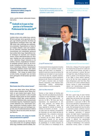 HETELkaria 2013
17
sortuz, gorantz doazen sektoreetan lanpos-
tuak sortuz.
Orduan, zer falta zaigu?
Lanbide arloen sorta zabala dugu aukeran,
30 baino gehiago, baina eguneratu eta mal-
gutu egin beharko genituzke. Eta batez ere
espezializazio handiagoa behar dugu, 400-
700 orduko ziklo ondorengo bat espezialis-
tak prestatzeko. Espezializazioa ez bakarrik
goi mailako zikloetan, baita erdi mailakoe-
tan ere. Ulertzeko, aztertzeko, laburbiltzeko,
transmititzeko eta erabakitzeko gaitasuna
duen jendea behar dugu. Espezializazio mai-
la handiagoa da enpresek orain eskatzen
dutena, industri sektorekoek batez ere. Gaur
egun, ikasleak oso ondo prestatuta dauden
arren, eskaintzen diegun hezkuntza ez da
nahikoa. Gainera, espezializazio horretara-
ko bestelako pertsona behar da, eta horre-
tarako funtsezkoa da LHren hezkuntza sis-
teman metodologia aldatzea. Ikastetxeetan
metodologia aldaketa ematen bada aldatu
egingo dira ikaskuntza sistema, ikastetxeen
antolaketa… Hori izango da euskal LHren
erronka handia, horregatik esan dut behin
baino gehiagotan LH berrasmatu egin behar
dugula.
Etorkizuna
Nola ikusten duzu LH lau urteren buruan?
Gauza asko aldatu behar ditugu 2017rako,
horien artean produkzio ehuna. Baina Eus-
kadin ari gara etxeko lanak egiten. Horre-
gatik ziur nago hemendik bi urtera krisialdi
honetatik irtengo garela eta LHren egitekoa
funtsezkoa izango dela, euskal ekonomia-
ren traktore bilakatuko baita, enpresentzako
ezinbesteko laguntza. Ikastetxeak ezagutza
unitate bilakatuko dira, hezkuntzatik hara-
tago, industriaren funtsezko euskarri diren
enpresekiko lotura gero eta handiagoa izan-
go dute, eta LH euskal ekonomiaren traktore
izango da. LHk aurrea hartu behar die enpre-
sen beharrei.
Etorkizun horretan, zein izango da txanda-
kako prestakuntzaren egitekoa?
Txandakako prestakuntza da LHren etorki-
zuna, baina eredu hori are gehiago malgutu
behar dugu, bestelako aukerak zabaldu, aha-
¿Y qué FP tenemos hoy?
Enestemomentohemosrecuperadolainiciativa
en la FP Vasca, que la perdimos durante un
tiempo, para estar ahora a la vanguardia, y
también la ilusión de la mano de los centros. No
olvidemos que hoy Euskadi es lo que es gracias
a la FP de los años 50, a aquellas maestrías,
y que muchas empresas y muchos empresarios
provienen de allí. Ahora es el momento de que
la FP vuelva a traccionar sobre una Euskadi
diferente, empezando a crear empresas sobre
biotecnología, robótica, nanotecnología,
creando empleos en sectores emergentes.
¿Qué nos falta entonces?
Tenemos un buen abanico de familias para
elegir, más de 30, pero deberíamos actualizarlas
y dotarlas de mayor flexibilidad. Y sobre todo
necesitamos una mayor especialización, un
post-ciclo de 400 a 700 horas para formar
especialistas. Una especialización no sólo
para ciclos superiores, sino también para
ciclos medios. Necesitamos gente que
tenga capacidad de entender, de analizar, de
sintetizar, de transmitir y de decidir… Lo que
nos piden ahora las empresas, principalmente
las industriales, son unos niveles más altos de
especialización. Hoy, y teniendo un alumnado
muy bien preparado, ya no es suficiente
la formación que les damos. Además, esa
especialización necesita de una persona
diferente, y para eso es fundamental un cambio
de metodología en el sistema educativo de
la FP. Este cambio en la metodología de los
And what kind of VT do we have today?
At this time, in Basque VT we have regained
the initiative that we had lost for a while and
we are back at the forefront, and there is
also much excitement in schools. We must
not forget that, today, the Basque Country is
what it is thanks to the Vocational Training
of the 1950s, to those master’s diplomas,
and to the fact that many companies and
many entrepreneurs come from there. Now
is the time for VT to drive a different Basque
Country, starting to create biotechnology,
robotics and nanotechnology companies,
and creating jobs in emerging sectors.
What do we need then?
We have a good range of career families
to choose from, over 30, but we should
update them and provide them with greater
flexibility. And above all we need greater
specialisation, a post-cycle of 400 to 700
hoursto trainspecialists.A specialisationnot
only for higher cycles, but also for medium
cycles. We need people who have the ability
to understand, analyse, synthesise, transmit
and decide... What we are being asked for
by companies, particularly in industrial
sectors, are higher levels of specialisation.
Today we have very well-prepared students,
but the training we give them is no longer
enough. In addition, this specialisation
needs a different kind of person, and for that,
a change of methodology in the vocational
educational training system is essential.
“	Lanbide Heziketa euskal
ekonomiaren traktore izango da
datozen lau urteetan”
“La Formación Profesional va a ser
tractor de la economía vasca en los
próximos cuatro años”
“ Vocational Training will be the driver
of the Basque economy in the next
four years”
Euskadi es lo que es hoy
gracias a la Formación
Profesional de los años 50
 