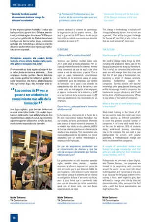 HETELkaria 2013
18
lik eta enpresa gehien hartzeko. Eredua oso
baliagarria da, gorantz doa. Gainera, txanda-
kako praktikak egiten dituztenen % 80 enpre-
san bertan gelditu ohi da. Baina ikastetxeen
konfigurazio berria behar dugu, autonomia
gehiago eta metodologia aldatzea ekarriko
dituena, eta horrekin batera gehiago inplika-
tuko diren enpresak.
Hizkuntzen ezagutza eta neskek betiko
lanbide arloen aldeko hautua egitea gain-
ditu gabeko ikasgaiak dira, ezta?
Profesionalek ez dute ingelesa bakarrik ika-
si behar, baita ere txinera, alemana,… Gure
enpresak mundu guztian daude kokatuta
edo mundu guztiko herrialdeekin egiten di-
tuzte negozioak, eta beraz, eleaniztasunaz
hitz egin behar dugu. Ildo horretan bide lu-
zea dugu egiteko, gure herrian hizkuntzen
arazoa oinarrizkoa baita. Eta neskei dago-
kienez, poliki-poliki rolak aldatu beharko dira
industri zikloen aldeko hautua egin dezaten;
agian hirugarren zikloarekin lortuko da hori,
etorkizuneko espezializazio horrekin.
centros cambiará el sistema de aprendizaje,
la organización de los propios centros… Ese
será el gran reto de la FP Vasca, de ahí que yo
haya dicho en más de una ocasión que debemos
reinventar de nuevo la FP.
El Futuro
¿Cómo ve la FP a cuatro años vista?
Tenemos que cambiar muchas cosas para
2017, entre ellas el tejido productivo. Pero en
Euskadi estamos haciendo los deberes. Por eso
estoy convencido de que de aquí a dos años
vamos a salir de esta crisis, y que la FP va a
jugar un papel fundamental, convirtiéndose
en tractora de la economía vasca, en apoyo
fundamental para las empresas. Los centros
de formación van a pasar a ser unidades de
conocimiento más allá de la formación, y van
a estar cada vez más pegados a las empresas,
el soporte fundamental de la industria, y la FP
va a ser tractora de la economía vasca. La FP
tiene que adelantarse a las necesidades de las
empresas.
Enesefuturo,¿quépapeltienelaformación
en alternancia?
La formación en alternancia es el futuro de la
FP, pero necesitamos todavía flexibilizar más
ese modelo, abriendo posibilidades diferentes
para abarcar el mayor número de empresas. Es
un modelo muy válido, en alza. Además, el 80%
de los que realizan prácticas en alternancia se
queda en esa empresa. Pero necesitamos una
nueva configuración de los centros, con mayor
autonomía, con un cambio metodológico y
empresas más implicadas.
Un par de asignaturas pendientes son
el conocimiento de idiomas y que las
chicas se siguen decantando por familias
tradicionales ¿no?
Los profesionales no sólo necesitan aprender
inglés, también chino, alemán,… nuestras
empresas se ubican o negocian con países de
todo el mundo, por lo que debemos hablar de
plurilingüismo, y ahí tenemos mucho recorrido
que realizar porque el problema de los idiomas
en este país es de base. Y en cuanto las chicas,
poco a poco habrá que ir cambiando roles
para que se decanten por ciclos industriales,
quizá con el tercer ciclo, con esa futura
especialización, se logre.
This change in methodology in schools will
change the learning system, how schools are
organised... That will be the great challenge
for Basque VT, and that is why I often say
that we must reinvent VT once more.
The Future
How do you see VT four years from now?
We need to change many things by 2017,
including the productive fabric. But in the
Basque country we are doing our homework.
That is why I am convinced that within two
years we will emerge from this crisis, and
that the VT will play a fundamental role,
becoming a driver of Basque economy,
providing fundamental support for
companies. Training schools will become
knowledge units going beyond training and
will be increasingly linked to companies, the
fundamental support of industry, and VT will
be the driver of the Basque economy. VT has
to stay ahead of the needs of companies.
What is the role of work-linked training
in that future?
Work-linked training is the future of VT,
but we need to make the model even more
flexible, opening up different possibilities
to cover the greatest possible number of
companies. It is a very valid model that is
on the rise. In addition, 80% of students
doing work-linked training internships
stay in the company. But we need a new
configuration for schools, with greater
autonomy, a methodological change and
more involvement from companies.
A couple of unresolved matters are
foreign language knowledge and that
girls are still opting for their traditional
career families, isn’t it?
Professionals not only need to learn English,
also Chinese, German,... our companies are
located in or negotiating with countries
around the world, so we must talk about
multilingualism, and hence have a long way
to go, because the language problem in this
country is basic. With regard to girls, they
will need to change roles little by little and
choose industrial cycles, perhaps in the third
cycle —with that future specialization, we
might achieve this.
Maite Gutierrez 	
VK Comunicacion
maite@vkcomunicacion.com
Maite Gutierrez 	
VK Comunicacion
maite@vkcomunicacion.com
Maite Gutierrez 	
VK Comunicacion
maite@vkcomunicacion.com
“	Lanbide Heziketa euskal
ekonomiaren traktore izango da
datozen lau urteetan”
“La Formación Profesional va a ser
tractor de la economía vasca en los
próximos cuatro años”
“ Vocational Training will be the driver
of the Basque economy in the next
four years”
Los centros de FP van a
pasar a ser unidades de
conocimiento más allá de la
formación
 